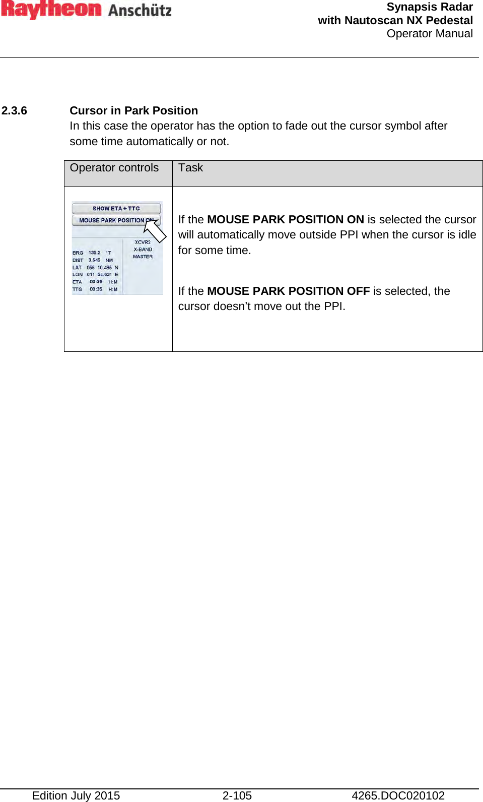  Synapsis Radar  with Nautoscan NX Pedestal Operator Manual    Edition July 2015 2-105 4265.DOC020102  2.3.6 Cursor in Park Position In this case the operator has the option to fade out the cursor symbol after some time automatically or not. Operator controls Task      If the MOUSE PARK POSITION ON is selected the cursor will automatically move outside PPI when the cursor is idle for some time.  If the MOUSE PARK POSITION OFF is selected, the cursor doesn’t move out the PPI.      