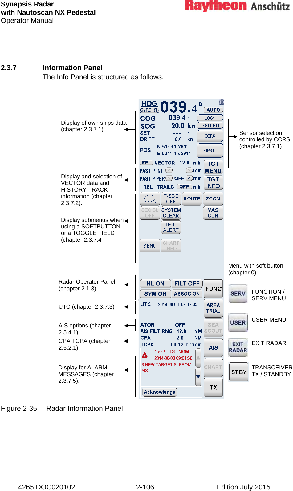 Synapsis Radar  with Nautoscan NX Pedestal Operator Manual     4265.DOC020102 2-106 Edition July 2015  2.3.7 Information Panel  The Info Panel is structured as follows.                     Figure 2-35 Radar Information Panel    Display of own ships data (chapter 2.3.7.1). Sensor selection controlled by CCRS (chapter 2.3.7.1). Display and selection of VECTOR data and HISTORY TRACK information (chapter 2.3.7.2). Display submenus when using a SOFTBUTTON or a TOGGLE FIELD (chapter 2.3.7.4 Radar Operator Panel (chapter 2.1.3). AIS options (chapter 2.5.4.1). Display for ALARM MESSAGES (chapter 2.3.7.5). CPA TCPA (chapter 2.5.2.1). Menu with soft button (chapter 0). FUNCTION /  SERV MENU USER MENU EXIT RADAR TRANSCEIVER TX / STANDBY UTC (chapter 2.3.7.3) 