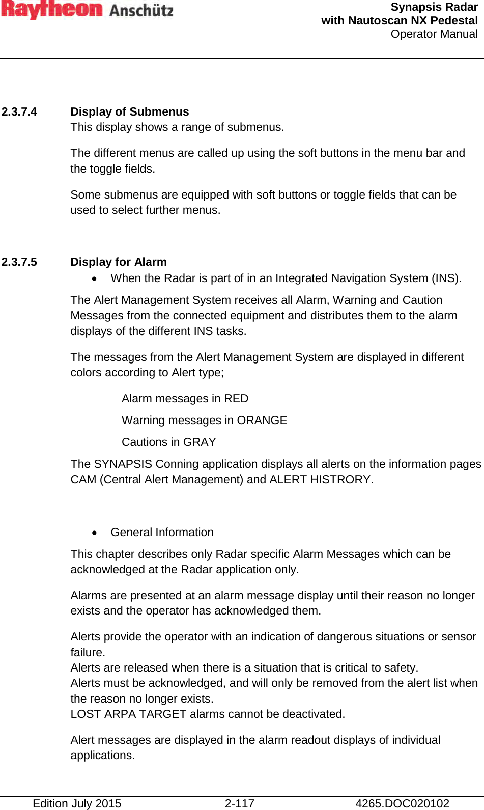  Synapsis Radar  with Nautoscan NX Pedestal Operator Manual    Edition July 2015 2-117 4265.DOC020102  2.3.7.4 Display of Submenus This display shows a range of submenus. The different menus are called up using the soft buttons in the menu bar and the toggle fields. Some submenus are equipped with soft buttons or toggle fields that can be used to select further menus.  2.3.7.5 Display for Alarm • When the Radar is part of in an Integrated Navigation System (INS). The Alert Management System receives all Alarm, Warning and Caution Messages from the connected equipment and distributes them to the alarm displays of the different INS tasks. The messages from the Alert Management System are displayed in different colors according to Alert type;  Alarm messages in RED  Warning messages in ORANGE  Cautions in GRAY The SYNAPSIS Conning application displays all alerts on the information pages CAM (Central Alert Management) and ALERT HISTRORY.  • General Information This chapter describes only Radar specific Alarm Messages which can be acknowledged at the Radar application only. Alarms are presented at an alarm message display until their reason no longer exists and the operator has acknowledged them. Alerts provide the operator with an indication of dangerous situations or sensor failure.  Alerts are released when there is a situation that is critical to safety. Alerts must be acknowledged, and will only be removed from the alert list when the reason no longer exists. LOST ARPA TARGET alarms cannot be deactivated. Alert messages are displayed in the alarm readout displays of individual applications. 