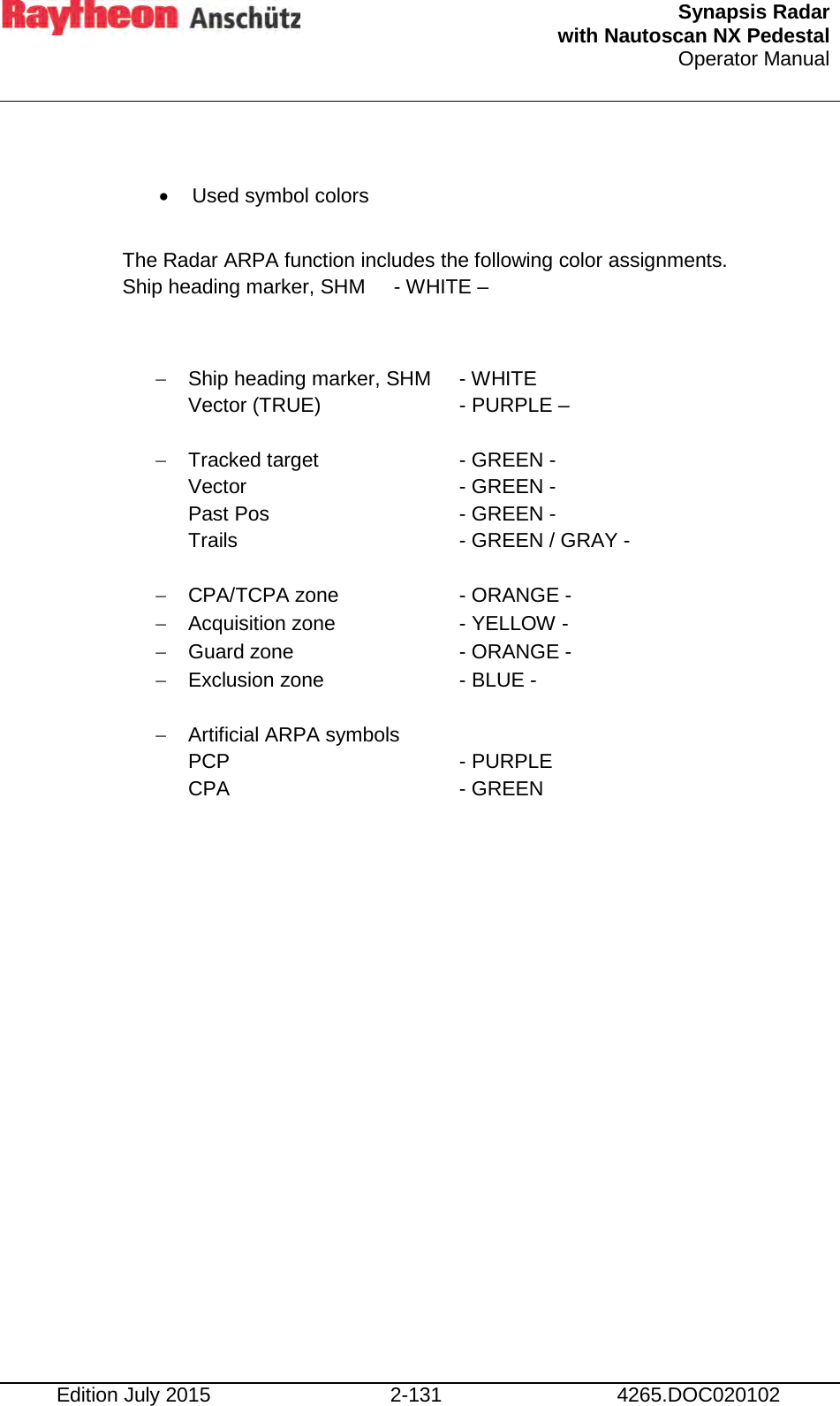  Synapsis Radar  with Nautoscan NX Pedestal Operator Manual    Edition July 2015 2-131 4265.DOC020102  • Used symbol colors  The Radar ARPA function includes the following color assignments. Ship heading marker, SHM   - WHITE –  − Ship heading marker, SHM  - WHITE     Vector (TRUE)     - PURPLE –  − Tracked target      - GREEN - Vector         - GREEN - Past Pos      - GREEN - Trails        - GREEN / GRAY -  − CPA/TCPA zone     - ORANGE - − Acquisition zone    - YELLOW - − Guard zone       - ORANGE - − Exclusion zone     - BLUE -  − Artificial ARPA symbols   PCP        - PURPLE  CPA        - GREEN       