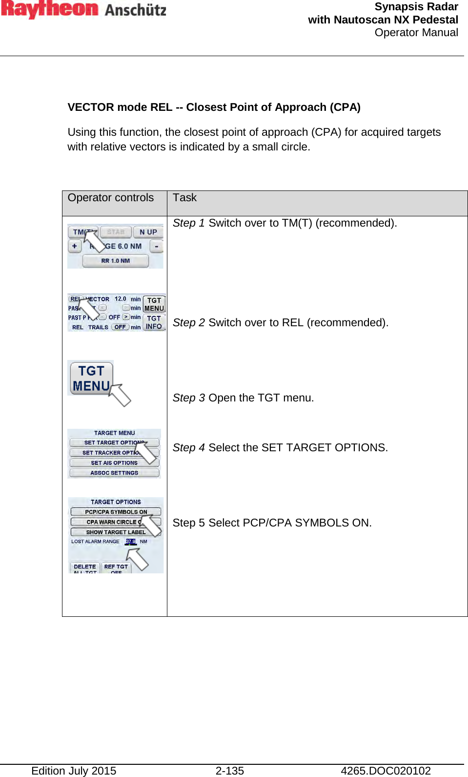  Synapsis Radar  with Nautoscan NX Pedestal Operator Manual    Edition July 2015 2-135 4265.DOC020102  VECTOR mode REL -- Closest Point of Approach (CPA)  Using this function, the closest point of approach (CPA) for acquired targets with relative vectors is indicated by a small circle.  Operator controls Task                 Step 1 Switch over to TM(T) (recommended).    Step 2 Switch over to REL (recommended).   Step 3 Open the TGT menu.  Step 4 Select the SET TARGET OPTIONS.   Step 5 Select PCP/CPA SYMBOLS ON.   