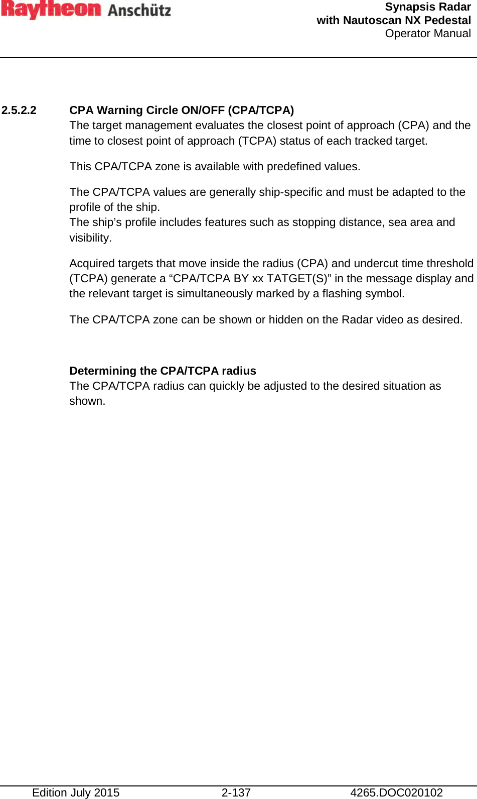  Synapsis Radar  with Nautoscan NX Pedestal Operator Manual    Edition July 2015 2-137 4265.DOC020102  2.5.2.2 CPA Warning Circle ON/OFF (CPA/TCPA) The target management evaluates the closest point of approach (CPA) and the time to closest point of approach (TCPA) status of each tracked target. This CPA/TCPA zone is available with predefined values. The CPA/TCPA values are generally ship-specific and must be adapted to the profile of the ship.  The ship’s profile includes features such as stopping distance, sea area and visibility. Acquired targets that move inside the radius (CPA) and undercut time threshold  (TCPA) generate a “CPA/TCPA BY xx TATGET(S)” in the message display and the relevant target is simultaneously marked by a flashing symbol. The CPA/TCPA zone can be shown or hidden on the Radar video as desired.  Determining the CPA/TCPA radius  The CPA/TCPA radius can quickly be adjusted to the desired situation as shown.     