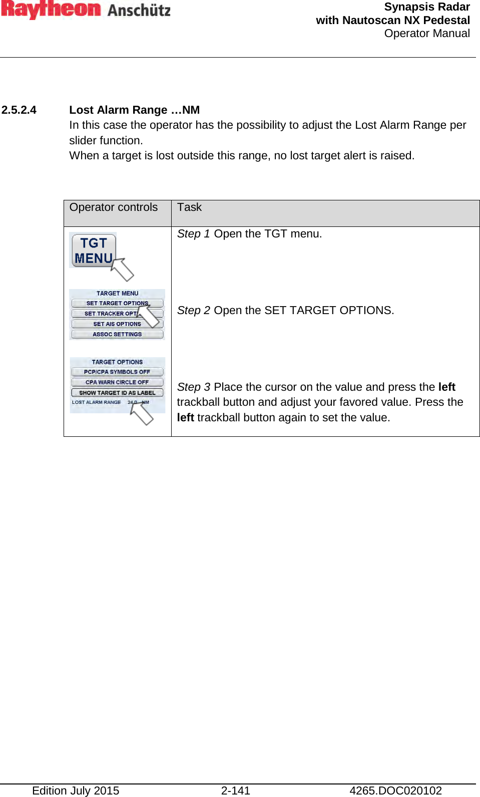  Synapsis Radar  with Nautoscan NX Pedestal Operator Manual    Edition July 2015 2-141 4265.DOC020102  2.5.2.4 Lost Alarm Range …NM  In this case the operator has the possibility to adjust the Lost Alarm Range per slider function.  When a target is lost outside this range, no lost target alert is raised.  Operator controls Task         Step 1 Open the TGT menu.   Step 2 Open the SET TARGET OPTIONS.   Step 3 Place the cursor on the value and press the left trackball button and adjust your favored value. Press the left trackball button again to set the value.      