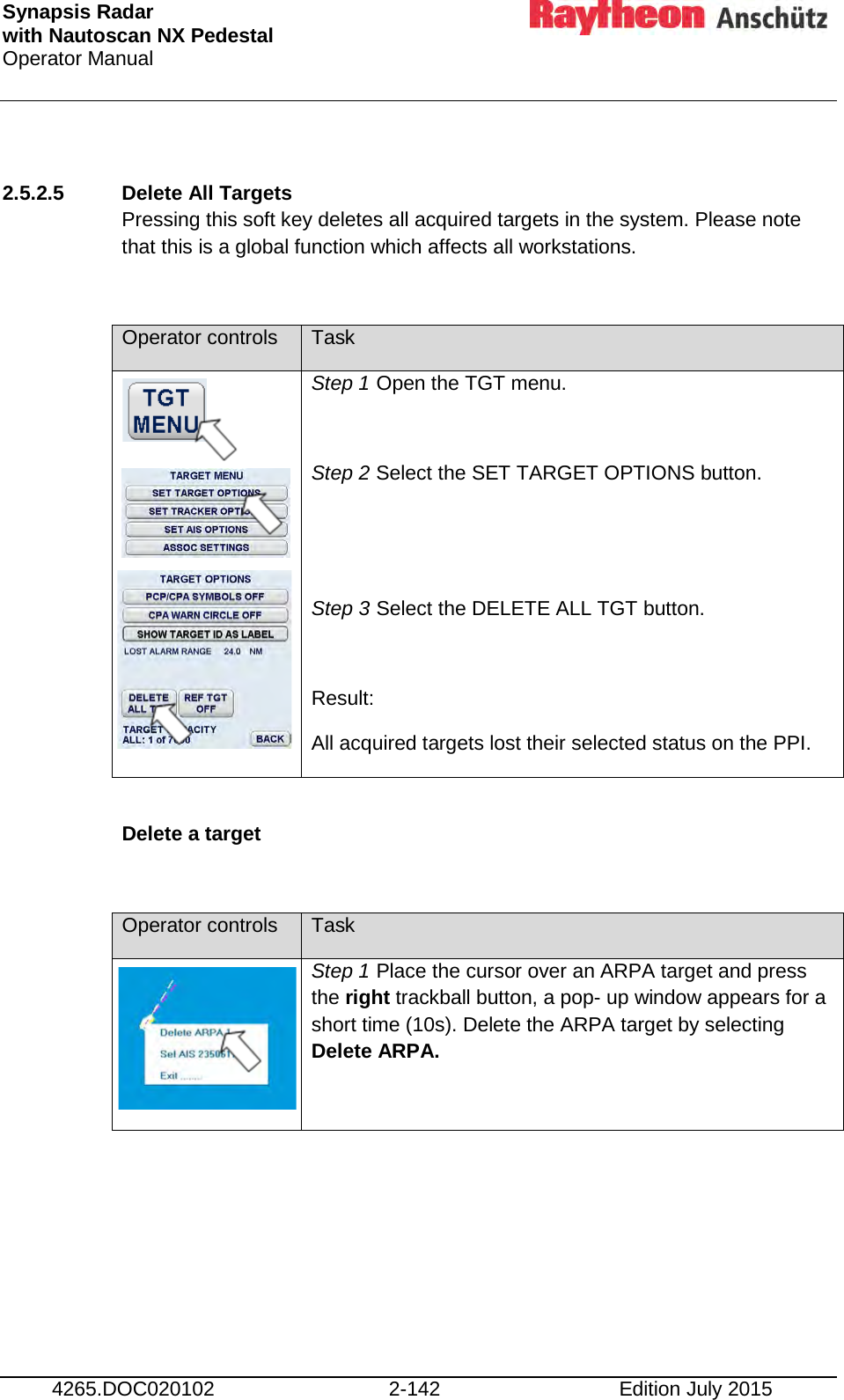 Synapsis Radar  with Nautoscan NX Pedestal Operator Manual     4265.DOC020102 2-142 Edition July 2015  2.5.2.5 Delete All Targets  Pressing this soft key deletes all acquired targets in the system. Please note that this is a global function which affects all workstations.  Operator controls Task         Step 1 Open the TGT menu.  Step 2 Select the SET TARGET OPTIONS button.   Step 3 Select the DELETE ALL TGT button.  Result: All acquired targets lost their selected status on the PPI.  Delete a target   Operator controls Task   Step 1 Place the cursor over an ARPA target and press the right trackball button, a pop- up window appears for a short time (10s). Delete the ARPA target by selecting Delete ARPA.      