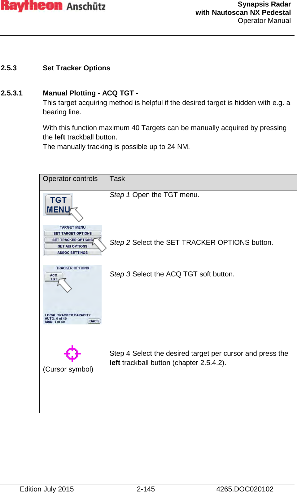  Synapsis Radar  with Nautoscan NX Pedestal Operator Manual    Edition July 2015 2-145 4265.DOC020102  2.5.3 Set Tracker Options   2.5.3.1 Manual Plotting - ACQ TGT -  This target acquiring method is helpful if the desired target is hidden with e.g. a bearing line.  With this function maximum 40 Targets can be manually acquired by pressing the left trackball button.  The manually tracking is possible up to 24 NM.  Operator controls Task            (Cursor symbol)   Step 1 Open the TGT menu.   Step 2 Select the SET TRACKER OPTIONS button.  Step 3 Select the ACQ TGT soft button.     Step 4 Select the desired target per cursor and press the left trackball button (chapter 2.5.4.2).      