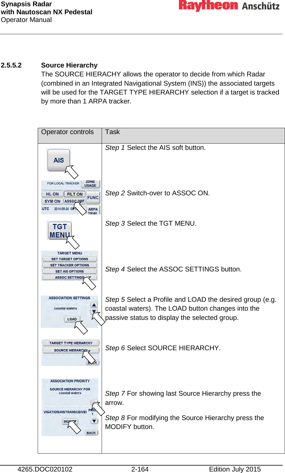 Synapsis Radar  with Nautoscan NX Pedestal Operator Manual     4265.DOC020102 2-164 Edition July 2015  2.5.5.2 Source Hierarchy The SOURCE HIERACHY allows the operator to decide from which Radar (combined in an Integrated Navigational System (INS)) the associated targets will be used for the TARGET TYPE HIERARCHY selection if a target is tracked by more than 1 ARPA tracker.  Operator controls Task                      Step 1 Select the AIS soft button.   Step 2 Switch-over to ASSOC ON.  Step 3 Select the TGT MENU.   Step 4 Select the ASSOC SETTINGS button.  Step 5 Select a Profile and LOAD the desired group (e.g. coastal waters). The LOAD button changes into the passive status to display the selected group.  Step 6 Select SOURCE HIERARCHY.   Step 7 For showing last Source Hierarchy press the arrow.  Step 8 For modifying the Source Hierarchy press the MODIFY button.  