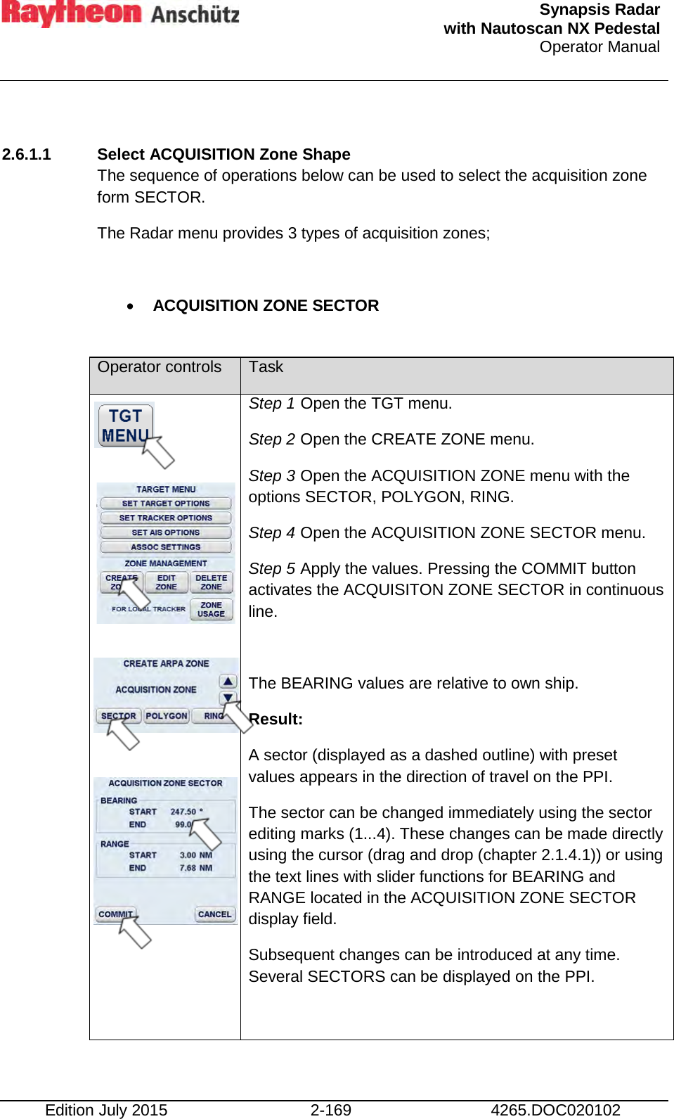  Synapsis Radar  with Nautoscan NX Pedestal Operator Manual    Edition July 2015 2-169 4265.DOC020102  2.6.1.1 Select ACQUISITION Zone Shape  The sequence of operations below can be used to select the acquisition zone form SECTOR. The Radar menu provides 3 types of acquisition zones;  • ACQUISITION ZONE SECTOR   Operator controls Task                Step 1 Open the TGT menu. Step 2 Open the CREATE ZONE menu. Step 3 Open the ACQUISITION ZONE menu with the options SECTOR, POLYGON, RING. Step 4 Open the ACQUISITION ZONE SECTOR menu. Step 5 Apply the values. Pressing the COMMIT button activates the ACQUISITON ZONE SECTOR in continuous line.  The BEARING values are relative to own ship.  Result: A sector (displayed as a dashed outline) with preset values appears in the direction of travel on the PPI. The sector can be changed immediately using the sector editing marks (1...4). These changes can be made directly using the cursor (drag and drop (chapter 2.1.4.1)) or using the text lines with slider functions for BEARING and RANGE located in the ACQUISITION ZONE SECTOR display field. Subsequent changes can be introduced at any time. Several SECTORS can be displayed on the PPI.  