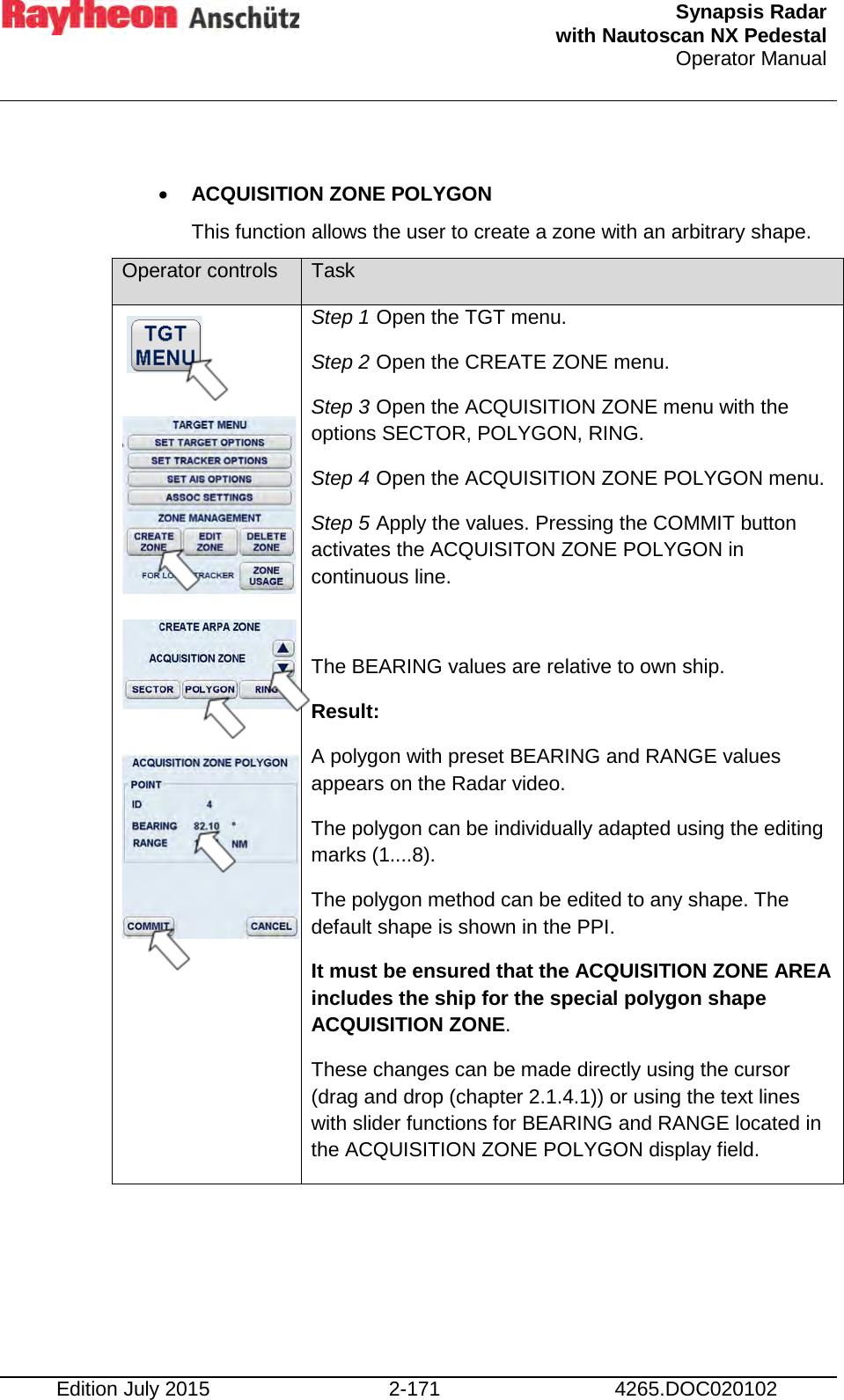  Synapsis Radar  with Nautoscan NX Pedestal Operator Manual    Edition July 2015 2-171 4265.DOC020102  • ACQUISITION ZONE POLYGON  This function allows the user to create a zone with an arbitrary shape. Operator controls Task             Step 1 Open the TGT menu. Step 2 Open the CREATE ZONE menu. Step 3 Open the ACQUISITION ZONE menu with the options SECTOR, POLYGON, RING. Step 4 Open the ACQUISITION ZONE POLYGON menu. Step 5 Apply the values. Pressing the COMMIT button activates the ACQUISITON ZONE POLYGON in continuous line.  The BEARING values are relative to own ship.  Result: A polygon with preset BEARING and RANGE values appears on the Radar video. The polygon can be individually adapted using the editing marks (1....8). The polygon method can be edited to any shape. The default shape is shown in the PPI. It must be ensured that the ACQUISITION ZONE AREA includes the ship for the special polygon shape ACQUISITION ZONE. These changes can be made directly using the cursor (drag and drop (chapter 2.1.4.1)) or using the text lines with slider functions for BEARING and RANGE located in the ACQUISITION ZONE POLYGON display field. 