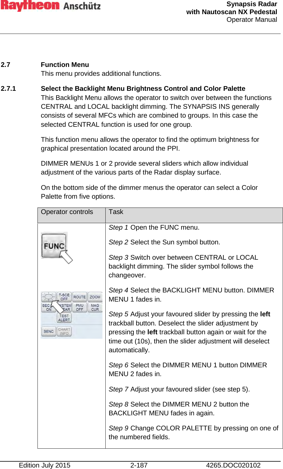  Synapsis Radar  with Nautoscan NX Pedestal Operator Manual    Edition July 2015 2-187 4265.DOC020102  2.7  Function Menu This menu provides additional functions. 2.7.1 Select the Backlight Menu Brightness Control and Color Palette  This Backlight Menu allows the operator to switch over between the functions CENTRAL and LOCAL backlight dimming. The SYNAPSIS INS generally consists of several MFCs which are combined to groups. In this case the selected CENTRAL function is used for one group. This function menu allows the operator to find the optimum brightness for graphical presentation located around the PPI. DIMMER MENUs 1 or 2 provide several sliders which allow individual adjustment of the various parts of the Radar display surface. On the bottom side of the dimmer menus the operator can select a Color Palette from five options. Operator controls Task    Step 1 Open the FUNC menu. Step 2 Select the Sun symbol button. Step 3 Switch over between CENTRAL or LOCAL backlight dimming. The slider symbol follows the changeover. Step 4 Select the BACKLIGHT MENU button. DIMMER MENU 1 fades in. Step 5 Adjust your favoured slider by pressing the left trackball button. Deselect the slider adjustment by pressing the left trackball button again or wait for the time out (10s), then the slider adjustment will deselect automatically. Step 6 Select the DIMMER MENU 1 button DIMMER MENU 2 fades in. Step 7 Adjust your favoured slider (see step 5). Step 8 Select the DIMMER MENU 2 button the BACKLIGHT MENU fades in again. Step 9 Change COLOR PALETTE by pressing on one of the numbered fields. 