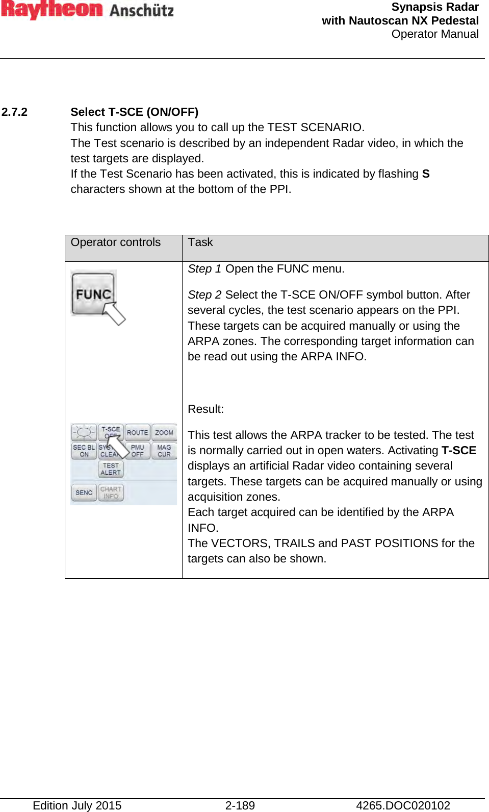  Synapsis Radar  with Nautoscan NX Pedestal Operator Manual    Edition July 2015 2-189 4265.DOC020102  2.7.2 Select T-SCE (ON/OFF)  This function allows you to call up the TEST SCENARIO. The Test scenario is described by an independent Radar video, in which the test targets are displayed.  If the Test Scenario has been activated, this is indicated by flashing S characters shown at the bottom of the PPI.  Operator controls Task      Step 1 Open the FUNC menu. Step 2 Select the T-SCE ON/OFF symbol button. After several cycles, the test scenario appears on the PPI. These targets can be acquired manually or using the ARPA zones. The corresponding target information can be read out using the ARPA INFO.  Result: This test allows the ARPA tracker to be tested. The test is normally carried out in open waters. Activating T-SCE displays an artificial Radar video containing several targets. These targets can be acquired manually or using acquisition zones. Each target acquired can be identified by the ARPA INFO. The VECTORS, TRAILS and PAST POSITIONS for the targets can also be shown. 