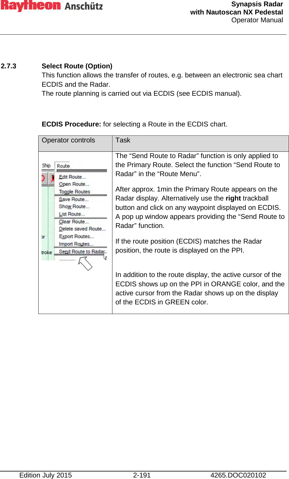  Synapsis Radar  with Nautoscan NX Pedestal Operator Manual    Edition July 2015 2-191 4265.DOC020102  2.7.3 Select Route (Option) This function allows the transfer of routes, e.g. between an electronic sea chart ECDIS and the Radar. The route planning is carried out via ECDIS (see ECDIS manual).  ECDIS Procedure: for selecting a Route in the ECDIS chart. Operator controls Task   The “Send Route to Radar” function is only applied to  the Primary Route. Select the function “Send Route to Radar” in the “Route Menu”. After approx. 1min the Primary Route appears on the Radar display. Alternatively use the right trackball button and click on any waypoint displayed on ECDIS. A pop up window appears providing the “Send Route to Radar” function. If the route position (ECDIS) matches the Radar position, the route is displayed on the PPI.  In addition to the route display, the active cursor of the ECDIS shows up on the PPI in ORANGE color, and the active cursor from the Radar shows up on the display of the ECDIS in GREEN color.     