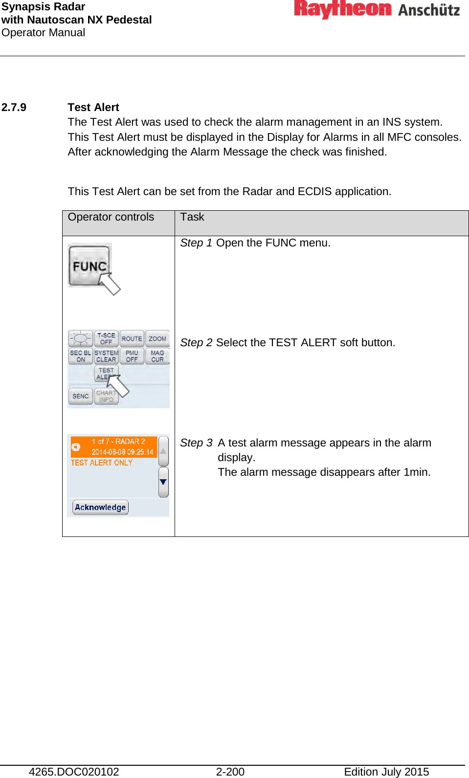 Synapsis Radar  with Nautoscan NX Pedestal Operator Manual     4265.DOC020102 2-200 Edition July 2015  2.7.9 Test Alert  The Test Alert was used to check the alarm management in an INS system. This Test Alert must be displayed in the Display for Alarms in all MFC consoles. After acknowledging the Alarm Message the check was finished.  This Test Alert can be set from the Radar and ECDIS application. Operator controls Task             Step 1 Open the FUNC menu.    Step 2 Select the TEST ALERT soft button.     Step 3 A test alarm message appears in the alarm display. The alarm message disappears after 1min.      