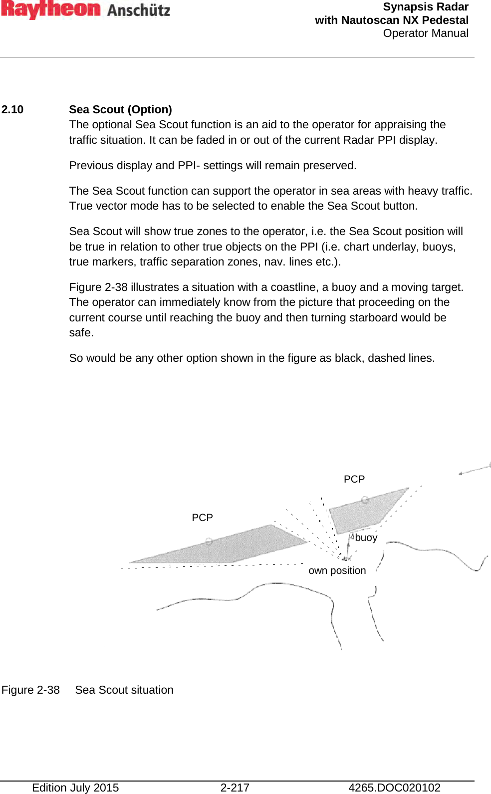  Synapsis Radar  with Nautoscan NX Pedestal Operator Manual    Edition July 2015 2-217 4265.DOC020102  2.10  Sea Scout (Option) The optional Sea Scout function is an aid to the operator for appraising the traffic situation. It can be faded in or out of the current Radar PPI display. Previous display and PPI- settings will remain preserved. The Sea Scout function can support the operator in sea areas with heavy traffic. True vector mode has to be selected to enable the Sea Scout button. Sea Scout will show true zones to the operator, i.e. the Sea Scout position will be true in relation to other true objects on the PPI (i.e. chart underlay, buoys, true markers, traffic separation zones, nav. lines etc.). Figure 2-38 illustrates a situation with a coastline, a buoy and a moving target. The operator can immediately know from the picture that proceeding on the current course until reaching the buoy and then turning starboard would be safe. So would be any other option shown in the figure as black, dashed lines.             Figure 2-38 Sea Scout situation    PCP PCP buoy own position 