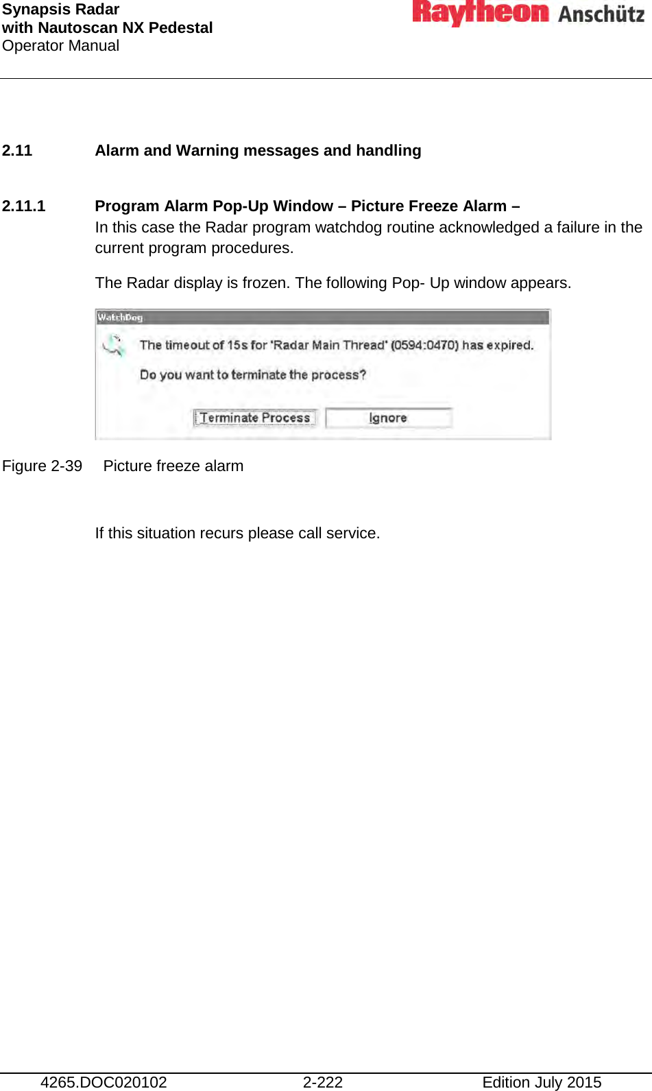 Synapsis Radar  with Nautoscan NX Pedestal Operator Manual     4265.DOC020102 2-222 Edition July 2015  2.11 Alarm and Warning messages and handling  2.11.1 Program Alarm Pop-Up Window – Picture Freeze Alarm –  In this case the Radar program watchdog routine acknowledged a failure in the current program procedures. The Radar display is frozen. The following Pop- Up window appears.  Figure 2-39 Picture freeze alarm  If this situation recurs please call service.    