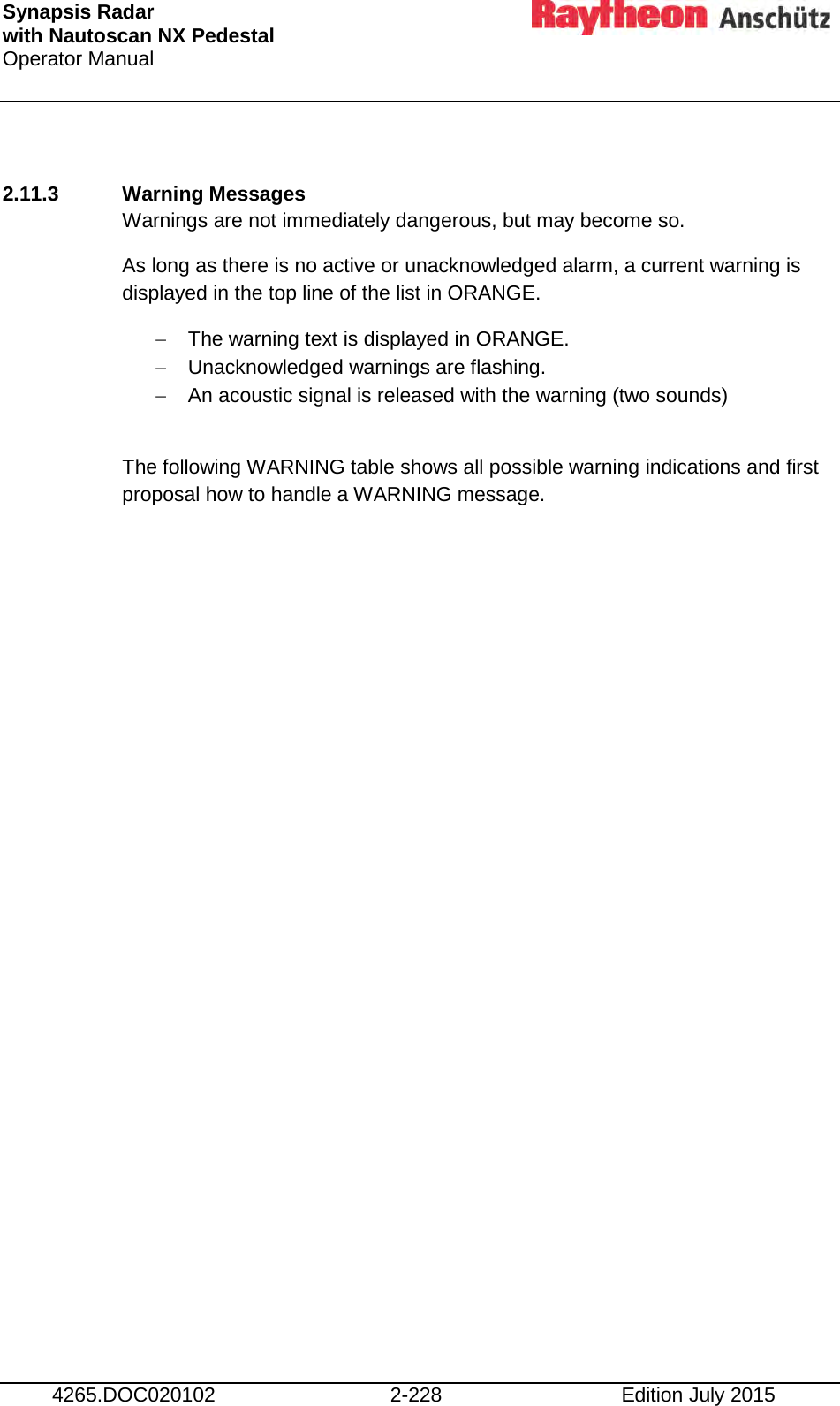 Synapsis Radar  with Nautoscan NX Pedestal Operator Manual     4265.DOC020102 2-228 Edition July 2015  2.11.3 Warning Messages Warnings are not immediately dangerous, but may become so. As long as there is no active or unacknowledged alarm, a current warning is displayed in the top line of the list in ORANGE. − The warning text is displayed in ORANGE. − Unacknowledged warnings are flashing. − An acoustic signal is released with the warning (two sounds)  The following WARNING table shows all possible warning indications and first proposal how to handle a WARNING message.    