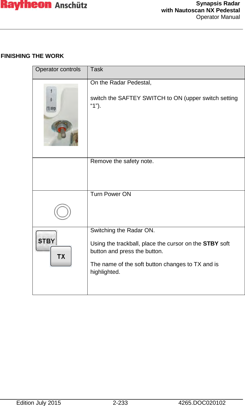  Synapsis Radar  with Nautoscan NX Pedestal Operator Manual    Edition July 2015 2-233 4265.DOC020102  FINISHING THE WORK Operator controls Task       On the Radar Pedestal,  switch the SAFTEY SWITCH to ON (upper switch setting “1”).  Remove the safety note.     Turn Power ON      Switching the Radar ON. Using the trackball, place the cursor on the STBY soft button and press the button. The name of the soft button changes to TX and is highlighted.   