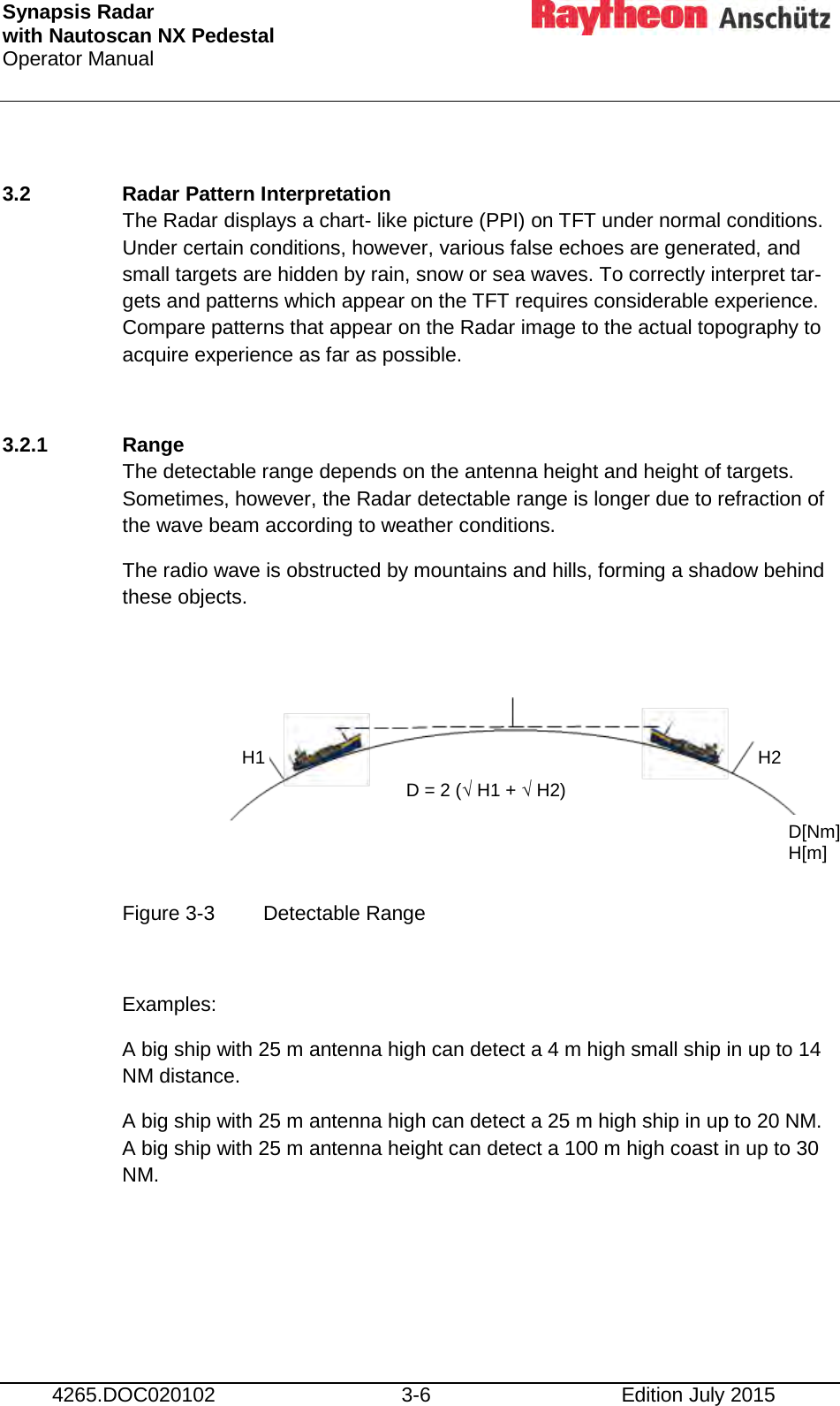 Synapsis Radar  with Nautoscan NX Pedestal Operator Manual     4265.DOC020102 3-6 Edition July 2015  3.2 Radar Pattern Interpretation The Radar displays a chart- like picture (PPI) on TFT under normal conditions. Under certain conditions, however, various false echoes are generated, and small targets are hidden by rain, snow or sea waves. To correctly interpret tar- gets and patterns which appear on the TFT requires considerable experience. Compare patterns that appear on the Radar image to the actual topography to acquire experience as far as possible.  3.2.1 Range The detectable range depends on the antenna height and height of targets. Sometimes, however, the Radar detectable range is longer due to refraction of the wave beam according to weather conditions. The radio wave is obstructed by mountains and hills, forming a shadow behind these objects.       Figure 3-3  Detectable Range  Examples: A big ship with 25 m antenna high can detect a 4 m high small ship in up to 14 NM distance. A big ship with 25 m antenna high can detect a 25 m high ship in up to 20 NM. A big ship with 25 m antenna height can detect a 100 m high coast in up to 30 NM.    D = 2 (√ H1 + √ H2) H1 H2 D[Nm] H[m] 