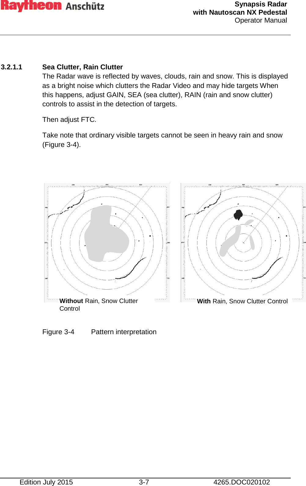  Synapsis Radar  with Nautoscan NX Pedestal Operator Manual    Edition July 2015 3-7 4265.DOC020102  3.2.1.1 Sea Clutter, Rain Clutter The Radar wave is reflected by waves, clouds, rain and snow. This is displayed as a bright noise which clutters the Radar Video and may hide targets When this happens, adjust GAIN, SEA (sea clutter), RAIN (rain and snow clutter) controls to assist in the detection of targets. Then adjust FTC. Take note that ordinary visible targets cannot be seen in heavy rain and snow (Figure 3-4).            Figure 3-4  Pattern interpretation    Without Rain, Snow Clutter Control With Rain, Snow Clutter Control 