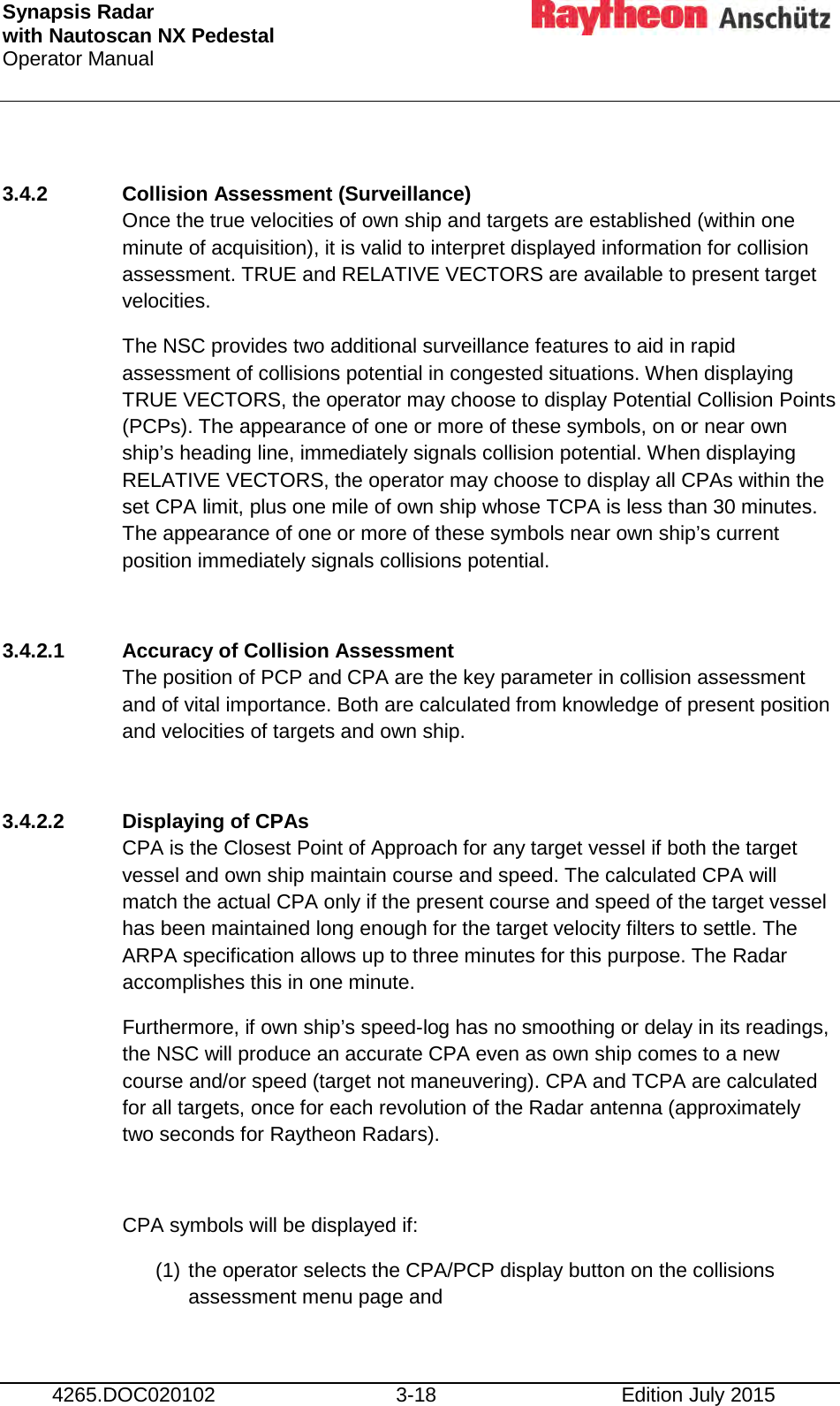 Synapsis Radar  with Nautoscan NX Pedestal Operator Manual     4265.DOC020102 3-18 Edition July 2015  3.4.2 Collision Assessment (Surveillance) Once the true velocities of own ship and targets are established (within one minute of acquisition), it is valid to interpret displayed information for collision assessment. TRUE and RELATIVE VECTORS are available to present target velocities. The NSC provides two additional surveillance features to aid in rapid assessment of collisions potential in congested situations. When displaying TRUE VECTORS, the operator may choose to display Potential Collision Points (PCPs). The appearance of one or more of these symbols, on or near own ship’s heading line, immediately signals collision potential. When displaying RELATIVE VECTORS, the operator may choose to display all CPAs within the set CPA limit, plus one mile of own ship whose TCPA is less than 30 minutes. The appearance of one or more of these symbols near own ship’s current position immediately signals collisions potential.  3.4.2.1 Accuracy of Collision Assessment The position of PCP and CPA are the key parameter in collision assessment and of vital importance. Both are calculated from knowledge of present position and velocities of targets and own ship.  3.4.2.2 Displaying of CPAs CPA is the Closest Point of Approach for any target vessel if both the target vessel and own ship maintain course and speed. The calculated CPA will match the actual CPA only if the present course and speed of the target vessel has been maintained long enough for the target velocity filters to settle. The ARPA specification allows up to three minutes for this purpose. The Radar accomplishes this in one minute. Furthermore, if own ship’s speed-log has no smoothing or delay in its readings, the NSC will produce an accurate CPA even as own ship comes to a new course and/or speed (target not maneuvering). CPA and TCPA are calculated for all targets, once for each revolution of the Radar antenna (approximately two seconds for Raytheon Radars).  CPA symbols will be displayed if: (1) the operator selects the CPA/PCP display button on the collisions assessment menu page and 