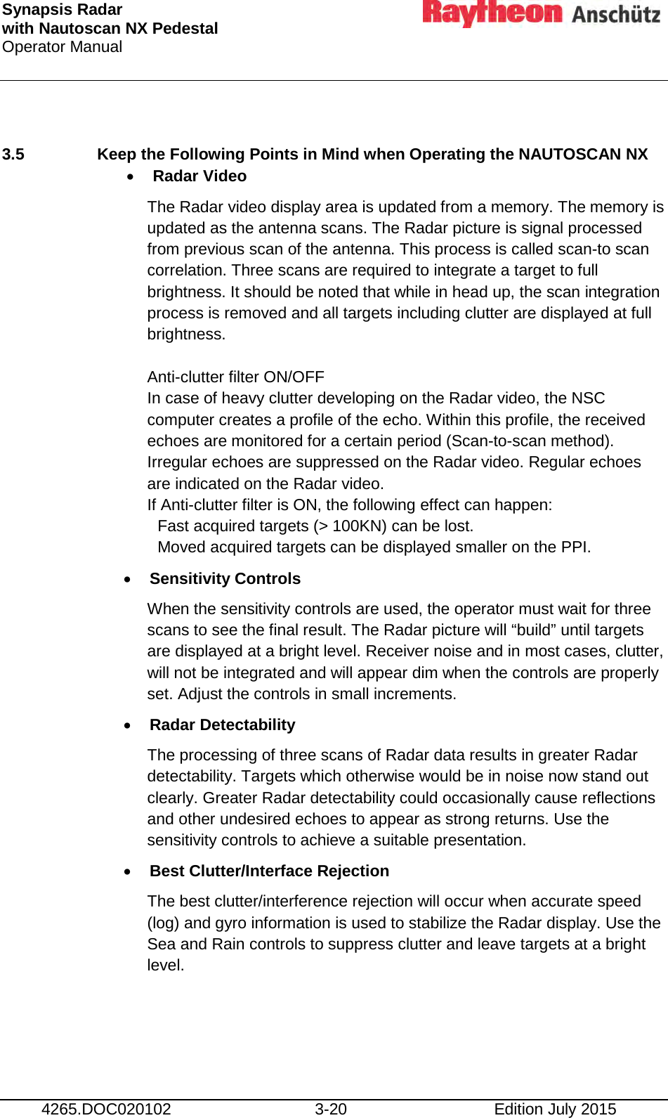 Synapsis Radar  with Nautoscan NX Pedestal Operator Manual     4265.DOC020102 3-20 Edition July 2015  3.5  Keep the Following Points in Mind when Operating the NAUTOSCAN NX • Radar Video The Radar video display area is updated from a memory. The memory is  updated as the antenna scans. The Radar picture is signal processed from previous scan of the antenna. This process is called scan-to scan correlation. Three scans are required to integrate a target to full brightness. It should be noted that while in head up, the scan integration process is removed and all targets including clutter are displayed at full brightness.  Anti-clutter filter ON/OFF In case of heavy clutter developing on the Radar video, the NSC computer creates a profile of the echo. Within this profile, the received echoes are monitored for a certain period (Scan-to-scan method). Irregular echoes are suppressed on the Radar video. Regular echoes are indicated on the Radar video.  If Anti-clutter filter is ON, the following effect can happen:  Fast acquired targets (&gt; 100KN) can be lost.  Moved acquired targets can be displayed smaller on the PPI. • Sensitivity Controls When the sensitivity controls are used, the operator must wait for three scans to see the final result. The Radar picture will “build” until targets are displayed at a bright level. Receiver noise and in most cases, clutter, will not be integrated and will appear dim when the controls are properly set. Adjust the controls in small increments. • Radar Detectability The processing of three scans of Radar data results in greater Radar detectability. Targets which otherwise would be in noise now stand out clearly. Greater Radar detectability could occasionally cause reflections and other undesired echoes to appear as strong returns. Use the sensitivity controls to achieve a suitable presentation. • Best Clutter/Interface Rejection The best clutter/interference rejection will occur when accurate speed (log) and gyro information is used to stabilize the Radar display. Use the Sea and Rain controls to suppress clutter and leave targets at a bright level.  