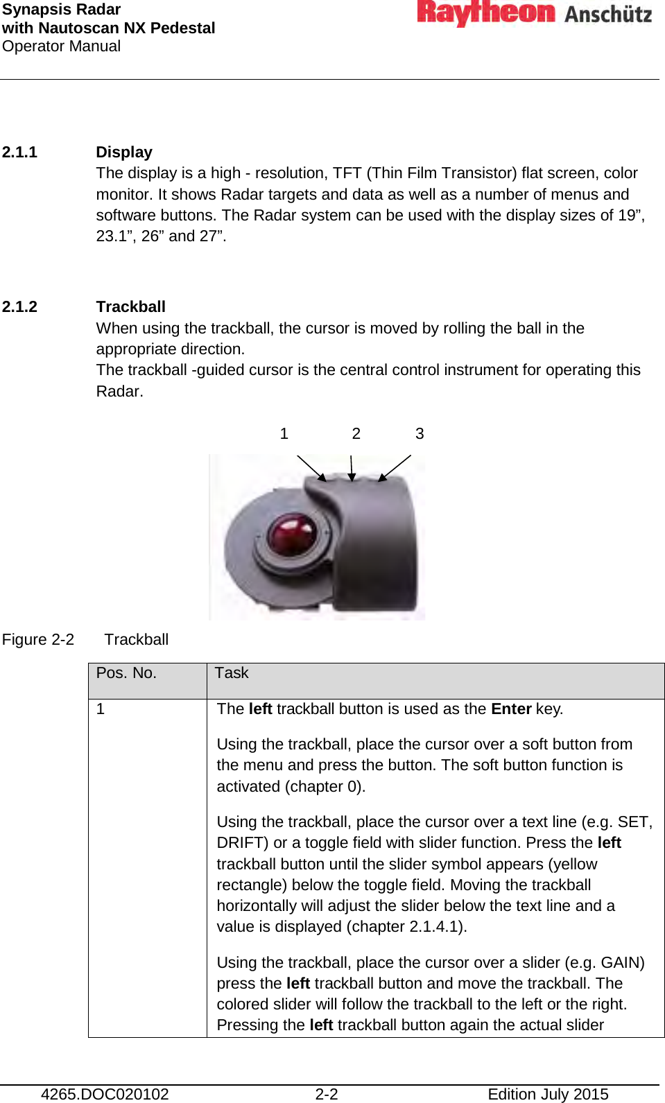 Synapsis Radar  with Nautoscan NX Pedestal Operator Manual      4265.DOC020102 2-2 Edition July 2015  2.1.1 Display The display is a high - resolution, TFT (Thin Film Transistor) flat screen, color monitor. It shows Radar targets and data as well as a number of menus and software buttons. The Radar system can be used with the display sizes of 19”, 23.1”, 26” and 27”.   2.1.2 Trackball When using the trackball, the cursor is moved by rolling the ball in the appropriate direction. The trackball -guided cursor is the central control instrument for operating this Radar.       Figure 2-2  Trackball Pos. No. Task 1 The left trackball button is used as the Enter key. Using the trackball, place the cursor over a soft button from the menu and press the button. The soft button function is activated (chapter 0). Using the trackball, place the cursor over a text line (e.g. SET, DRIFT) or a toggle field with slider function. Press the left trackball button until the slider symbol appears (yellow rectangle) below the toggle field. Moving the trackball horizontally will adjust the slider below the text line and a value is displayed (chapter 2.1.4.1). Using the trackball, place the cursor over a slider (e.g. GAIN) press the left trackball button and move the trackball. The colored slider will follow the trackball to the left or the right. Pressing the left trackball button again the actual slider  1  2  3 