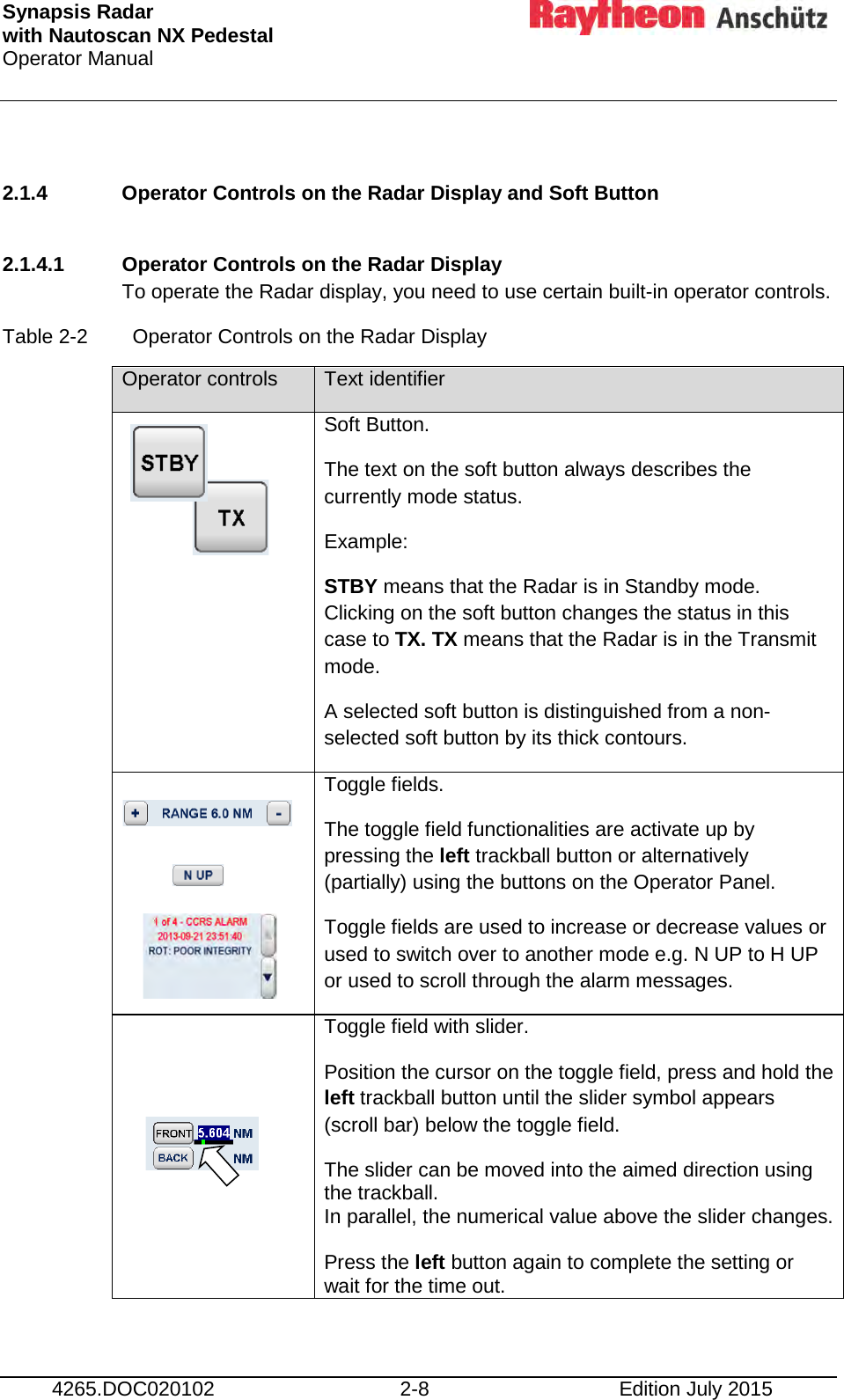 Synapsis Radar  with Nautoscan NX Pedestal Operator Manual      4265.DOC020102 2-8 Edition July 2015  2.1.4 Operator Controls on the Radar Display and Soft Button  2.1.4.1 Operator Controls on the Radar Display To operate the Radar display, you need to use certain built-in operator controls.  Table 2-2  Operator Controls on the Radar Display Operator controls Text identifier   Soft Button. The text on the soft button always describes the currently mode status. Example: STBY means that the Radar is in Standby mode. Clicking on the soft button changes the status in this case to TX. TX means that the Radar is in the Transmit mode. A selected soft button is distinguished from a non- selected soft button by its thick contours.      Toggle fields. The toggle field functionalities are activate up by pressing the left trackball button or alternatively (partially) using the buttons on the Operator Panel. Toggle fields are used to increase or decrease values or used to switch over to another mode e.g. N UP to H UP or used to scroll through the alarm messages.   Toggle field with slider. Position the cursor on the toggle field, press and hold the left trackball button until the slider symbol appears (scroll bar) below the toggle field.  The slider can be moved into the aimed direction using the trackball.  In parallel, the numerical value above the slider changes.   Press the left button again to complete the setting or wait for the time out. 