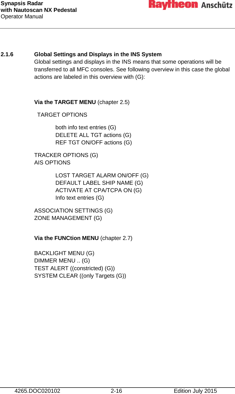 Synapsis Radar  with Nautoscan NX Pedestal Operator Manual      4265.DOC020102 2-16 Edition July 2015  2.1.6 Global Settings and Displays in the INS System Global settings and displays in the INS means that some operations will be transferred to all MFC consoles. See following overview in this case the global actions are labeled in this overview with (G):  Via the TARGET MENU (chapter 2.5) TARGET OPTIONS both info text entries (G)   DELETE ALL TGT actions (G) REF TGT ON/OFF actions (G) TRACKER OPTIONS (G) AIS OPTIONS LOST TARGET ALARM ON/OFF (G) DEFAULT LABEL SHIP NAME (G) ACTIVATE AT CPA/TCPA ON (G) Info text entries (G) ASSOCIATION SETTINGS (G) ZONE MANAGEMENT (G)  Via the FUNCtion MENU (chapter 2.7)  BACKLIGHT MENU (G) DIMMER MENU .. (G) TEST ALERT ((constricted) (G)) SYSTEM CLEAR ((only Targets (G))     