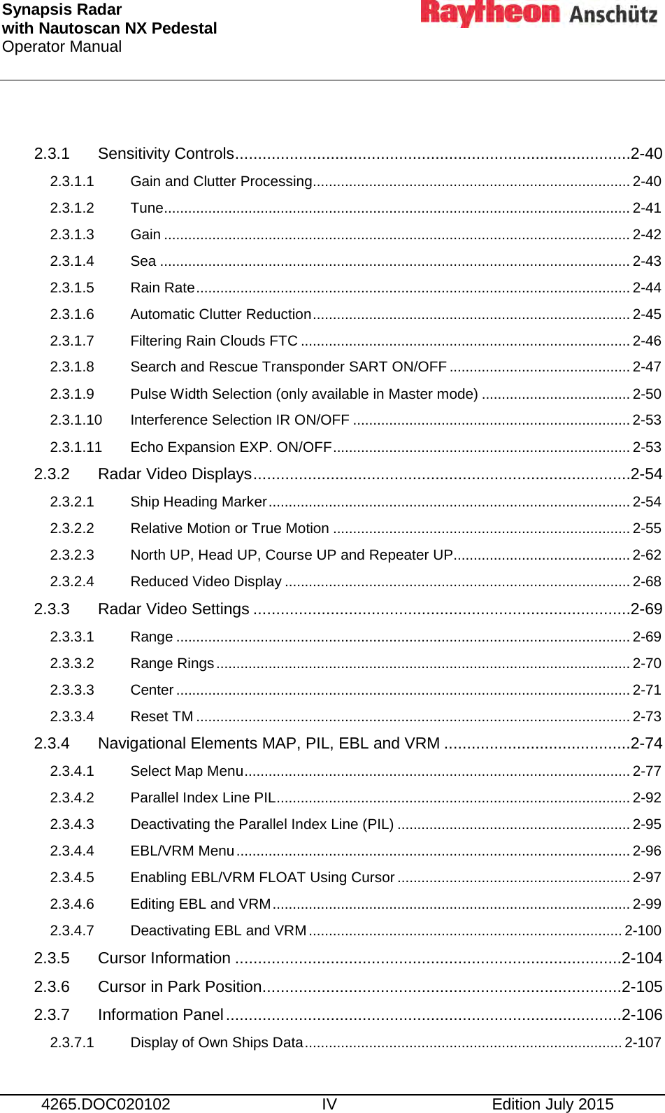 Synapsis Radar  with Nautoscan NX Pedestal Operator Manual      4265.DOC020102 IV Edition July 2015  2.3.1 Sensitivity Controls ....................................................................................... 2-40 2.3.1.1 Gain and Clutter Processing ............................................................................... 2-40 2.3.1.2 Tune .................................................................................................................... 2-41 2.3.1.3 Gain .................................................................................................................... 2-42 2.3.1.4 Sea ..................................................................................................................... 2-43 2.3.1.5 Rain Rate ............................................................................................................ 2-44 2.3.1.6 Automatic Clutter Reduction ............................................................................... 2-45 2.3.1.7 Filtering Rain Clouds FTC .................................................................................. 2-46 2.3.1.8 Search and Rescue Transponder SART ON/OFF ............................................. 2-47 2.3.1.9 Pulse Width Selection (only available in Master mode) ..................................... 2-50 2.3.1.10 Interference Selection IR ON/OFF ..................................................................... 2-53 2.3.1.11 Echo Expansion EXP. ON/OFF .......................................................................... 2-53 2.3.2 Radar Video Displays ................................................................................... 2-54 2.3.2.1 Ship Heading Marker .......................................................................................... 2-54 2.3.2.2 Relative Motion or True Motion .......................................................................... 2-55 2.3.2.3 North UP, Head UP, Course UP and Repeater UP............................................ 2-62 2.3.2.4 Reduced Video Display ...................................................................................... 2-68 2.3.3 Radar Video Settings ................................................................................... 2-69 2.3.3.1 Range ................................................................................................................. 2-69 2.3.3.2 Range Rings ....................................................................................................... 2-70 2.3.3.3 Center ................................................................................................................. 2-71 2.3.3.4 Reset TM ............................................................................................................ 2-73 2.3.4 Navigational Elements MAP, PIL, EBL and VRM ......................................... 2-74 2.3.4.1 Select Map Menu ................................................................................................ 2-77 2.3.4.2 Parallel Index Line PIL ........................................................................................ 2-92 2.3.4.3 Deactivating the Parallel Index Line (PIL) .......................................................... 2-95 2.3.4.4 EBL/VRM Menu .................................................................................................. 2-96 2.3.4.5 Enabling EBL/VRM FLOAT Using Cursor .......................................................... 2-97 2.3.4.6 Editing EBL and VRM ......................................................................................... 2-99 2.3.4.7 Deactivating EBL and VRM .............................................................................. 2-100 2.3.5 Cursor Information ..................................................................................... 2-104 2.3.6 Cursor in Park Position ............................................................................... 2-105 2.3.7 Information Panel ....................................................................................... 2-106 2.3.7.1 Display of Own Ships Data ............................................................................... 2-107 