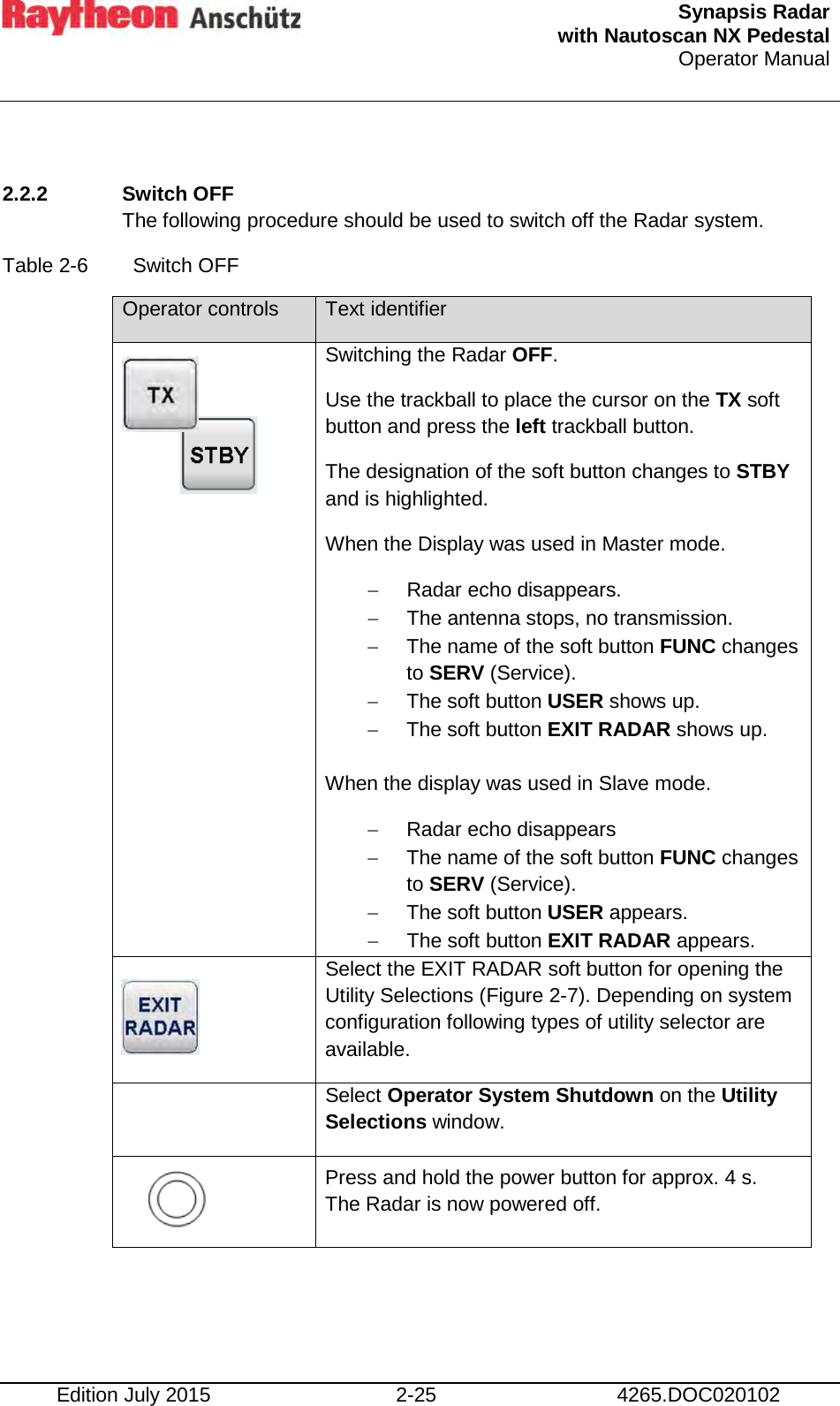  Synapsis Radar  with Nautoscan NX Pedestal Operator Manual     Edition July 2015 2-25 4265.DOC020102  2.2.2 Switch OFF The following procedure should be used to switch off the Radar system. Table 2-6  Switch OFF Operator controls Text identifier  Switching the Radar OFF. Use the trackball to place the cursor on the TX soft button and press the left trackball button. The designation of the soft button changes to STBY and is highlighted. When the Display was used in Master mode. − Radar echo disappears. − The antenna stops, no transmission.  − The name of the soft button FUNC changes to SERV (Service). − The soft button USER shows up. − The soft button EXIT RADAR shows up.  When the display was used in Slave mode. − Radar echo disappears − The name of the soft button FUNC changes to SERV (Service). − The soft button USER appears. − The soft button EXIT RADAR appears.  Select the EXIT RADAR soft button for opening the Utility Selections (Figure 2-7). Depending on system configuration following types of utility selector are available.  Select Operator System Shutdown on the Utility Selections window.   Press and hold the power button for approx. 4 s. The Radar is now powered off.    