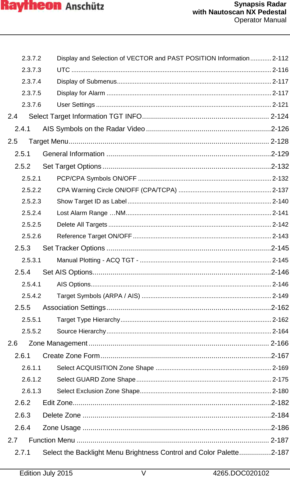   Synapsis Radar  with Nautoscan NX Pedestal Operator Manual     Edition July 2015 V 4265.DOC020102  2.3.7.2 Display and Selection of VECTOR and PAST POSITION Information ............ 2-112 2.3.7.3 UTC .................................................................................................................. 2-116 2.3.7.4 Display of Submenus ........................................................................................ 2-117 2.3.7.5 Display for Alarm .............................................................................................. 2-117 2.3.7.6 User Settings .................................................................................................... 2-121 2.4 Select Target Information TGT INFO ................................................................ 2-124 2.4.1 AIS Symbols on the Radar Video ............................................................... 2-126 2.5 Target Menu ..................................................................................................... 2-128 2.5.1 General Information ................................................................................... 2-129 2.5.2 Set Target Options ..................................................................................... 2-132 2.5.2.1 PCP/CPA Symbols ON/OFF ............................................................................ 2-132 2.5.2.2 CPA Warning Circle ON/OFF (CPA/TCPA) ..................................................... 2-137 2.5.2.3 Show Target ID as Label .................................................................................. 2-140 2.5.2.4 Lost Alarm Range …NM ................................................................................... 2-141 2.5.2.5 Delete All Targets ............................................................................................. 2-142 2.5.2.6 Reference Target ON/OFF ............................................................................... 2-143 2.5.3 Set Tracker Options ................................................................................... 2-145 2.5.3.1 Manual Plotting - ACQ TGT - ........................................................................... 2-145 2.5.4 Set AIS Options .......................................................................................... 2-146 2.5.4.1 AIS Options....................................................................................................... 2-146 2.5.4.2 Target Symbols (ARPA / AIS) .......................................................................... 2-149 2.5.5 Association Settings ................................................................................... 2-162 2.5.5.1 Target Type Hierarchy ...................................................................................... 2-162 2.5.5.2 Source Hierarchy .............................................................................................. 2-164 2.6 Zone Management ........................................................................................... 2-166 2.6.1 Create Zone Form ...................................................................................... 2-167 2.6.1.1 Select ACQUISITION Zone Shape .................................................................. 2-169 2.6.1.2 Select GUARD Zone Shape ............................................................................. 2-175 2.6.1.3 Select Exclusion Zone Shape........................................................................... 2-180 2.6.2 Edit Zone .................................................................................................... 2-182 2.6.3 Delete Zone ............................................................................................... 2-184 2.6.4 Zone Usage ............................................................................................... 2-186 2.7 Function Menu ................................................................................................. 2-187 2.7.1 Select the Backlight Menu Brightness Control and Color Palette ................ 2-187 