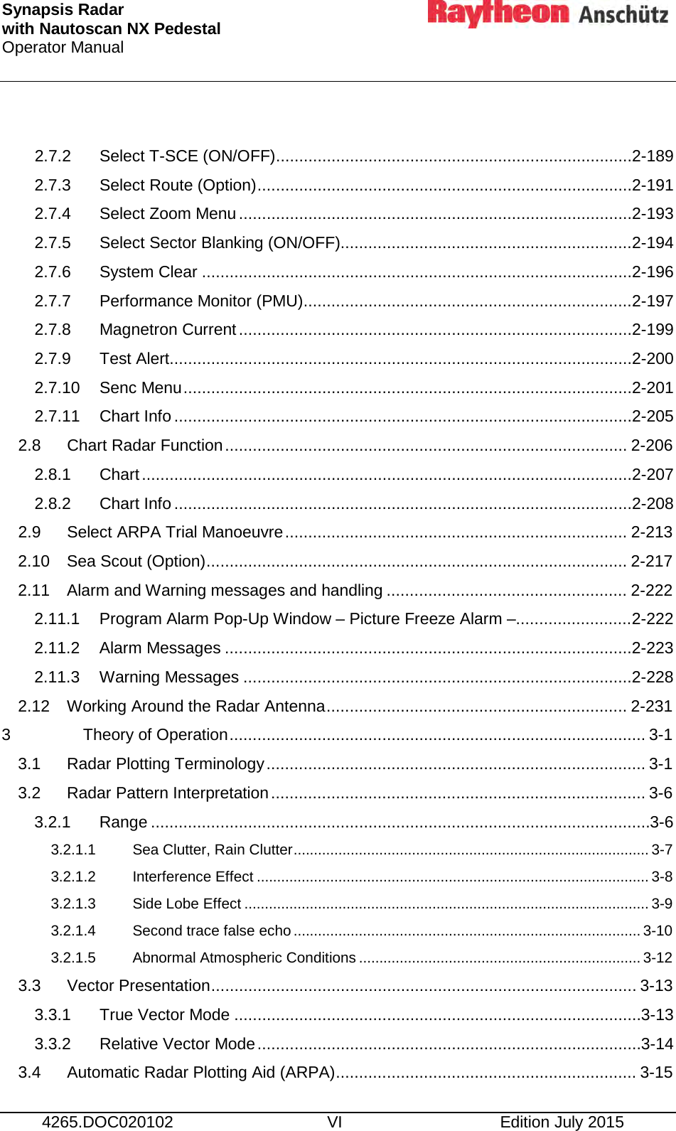 Synapsis Radar  with Nautoscan NX Pedestal Operator Manual      4265.DOC020102 VI Edition July 2015  2.7.2 Select T-SCE (ON/OFF) ............................................................................. 2-189 2.7.3 Select Route (Option) ................................................................................. 2-191 2.7.4 Select Zoom Menu ..................................................................................... 2-193 2.7.5 Select Sector Blanking (ON/OFF)............................................................... 2-194 2.7.6 System Clear ............................................................................................. 2-196 2.7.7 Performance Monitor (PMU) ....................................................................... 2-197 2.7.8 Magnetron Current ..................................................................................... 2-199 2.7.9 Test Alert .................................................................................................... 2-200 2.7.10 Senc Menu ................................................................................................. 2-201 2.7.11 Chart Info ................................................................................................... 2-205 2.8 Chart Radar Function ....................................................................................... 2-206 2.8.1 Chart .......................................................................................................... 2-207 2.8.2 Chart Info ................................................................................................... 2-208 2.9 Select ARPA Trial Manoeuvre .......................................................................... 2-213 2.10 Sea Scout (Option) ........................................................................................... 2-217 2.11 Alarm and Warning messages and handling .................................................... 2-222 2.11.1 Program Alarm Pop-Up Window – Picture Freeze Alarm –......................... 2-222 2.11.2 Alarm Messages ........................................................................................ 2-223 2.11.3 Warning Messages .................................................................................... 2-228 2.12 Working Around the Radar Antenna ................................................................. 2-231 3 Theory of Operation .......................................................................................... 3-1 3.1 Radar Plotting Terminology .................................................................................. 3-1 3.2 Radar Pattern Interpretation ................................................................................. 3-6 3.2.1 Range ............................................................................................................ 3-6 3.2.1.1 Sea Clutter, Rain Clutter ....................................................................................... 3-7 3.2.1.2 Interference Effect ................................................................................................ 3-8 3.2.1.3 Side Lobe Effect ................................................................................................... 3-9 3.2.1.4 Second trace false echo ..................................................................................... 3-10 3.2.1.5 Abnormal Atmospheric Conditions ..................................................................... 3-12 3.3 Vector Presentation ............................................................................................ 3-13 3.3.1 True Vector Mode ........................................................................................ 3-13 3.3.2 Relative Vector Mode ................................................................................... 3-14 3.4 Automatic Radar Plotting Aid (ARPA) ................................................................. 3-15 