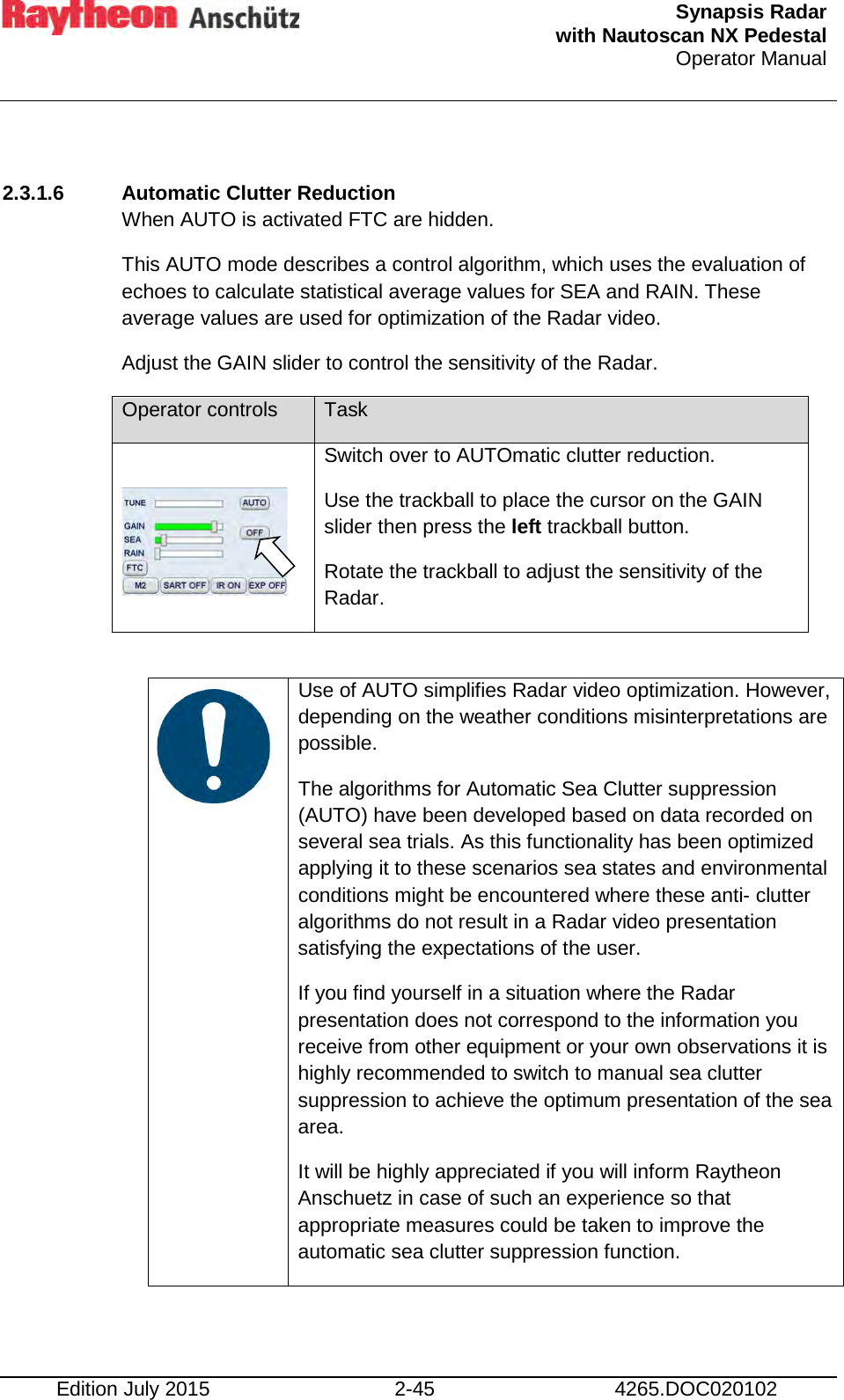  Synapsis Radar  with Nautoscan NX Pedestal Operator Manual    Edition July 2015 2-45 4265.DOC020102  2.3.1.6 Automatic Clutter Reduction When AUTO is activated FTC are hidden. This AUTO mode describes a control algorithm, which uses the evaluation of echoes to calculate statistical average values for SEA and RAIN. These average values are used for optimization of the Radar video. Adjust the GAIN slider to control the sensitivity of the Radar. Operator controls Task   Switch over to AUTOmatic clutter reduction. Use the trackball to place the cursor on the GAIN slider then press the left trackball button. Rotate the trackball to adjust the sensitivity of the Radar.     Use of AUTO simplifies Radar video optimization. However, depending on the weather conditions misinterpretations are possible. The algorithms for Automatic Sea Clutter suppression (AUTO) have been developed based on data recorded on several sea trials. As this functionality has been optimized applying it to these scenarios sea states and environmental conditions might be encountered where these anti- clutter algorithms do not result in a Radar video presentation satisfying the expectations of the user. If you find yourself in a situation where the Radar presentation does not correspond to the information you receive from other equipment or your own observations it is highly recommended to switch to manual sea clutter suppression to achieve the optimum presentation of the sea area. It will be highly appreciated if you will inform Raytheon Anschuetz in case of such an experience so that appropriate measures could be taken to improve the automatic sea clutter suppression function.    