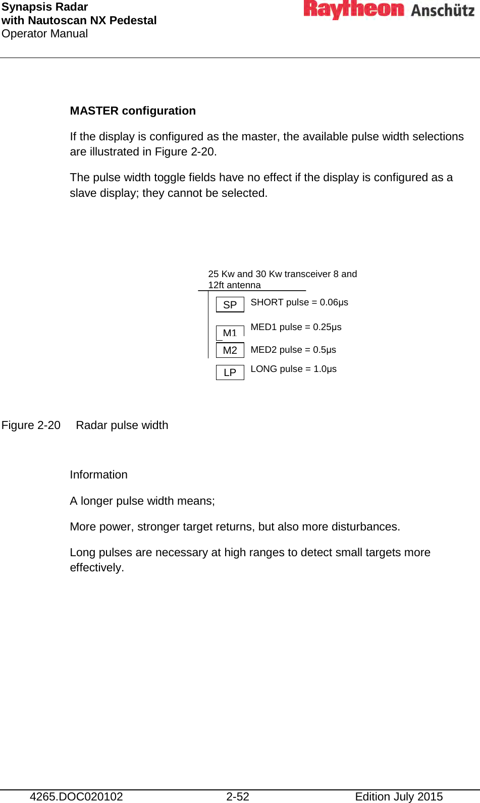 Synapsis Radar  with Nautoscan NX Pedestal Operator Manual     4265.DOC020102 2-52 Edition July 2015  MASTER configuration If the display is configured as the master, the available pulse width selections are illustrated in Figure 2-20. The pulse width toggle fields have no effect if the display is configured as a slave display; they cannot be selected.         Figure 2-20 Radar pulse width  Information  A longer pulse width means; More power, stronger target returns, but also more disturbances. Long pulses are necessary at high ranges to detect small targets more effectively.    SP M1 M2 LP 25 Kw and 30 Kw transceiver 8 and 12ft antenna  SHORT pulse = 0.06μs MED1 pulse = 0.25μs MED2 pulse = 0.5μs LONG pulse = 1.0μs 