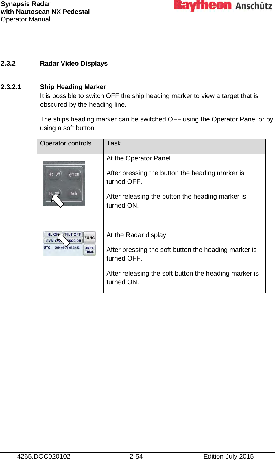 Synapsis Radar  with Nautoscan NX Pedestal Operator Manual     4265.DOC020102 2-54 Edition July 2015  2.3.2 Radar Video Displays  2.3.2.1 Ship Heading Marker It is possible to switch OFF the ship heading marker to view a target that is obscured by the heading line. The ships heading marker can be switched OFF using the Operator Panel or by using a soft button. Operator controls Task     At the Operator Panel. After pressing the button the heading marker is turned OFF. After releasing the button the heading marker is turned ON.  At the Radar display. After pressing the soft button the heading marker is turned OFF. After releasing the soft button the heading marker is turned ON.     