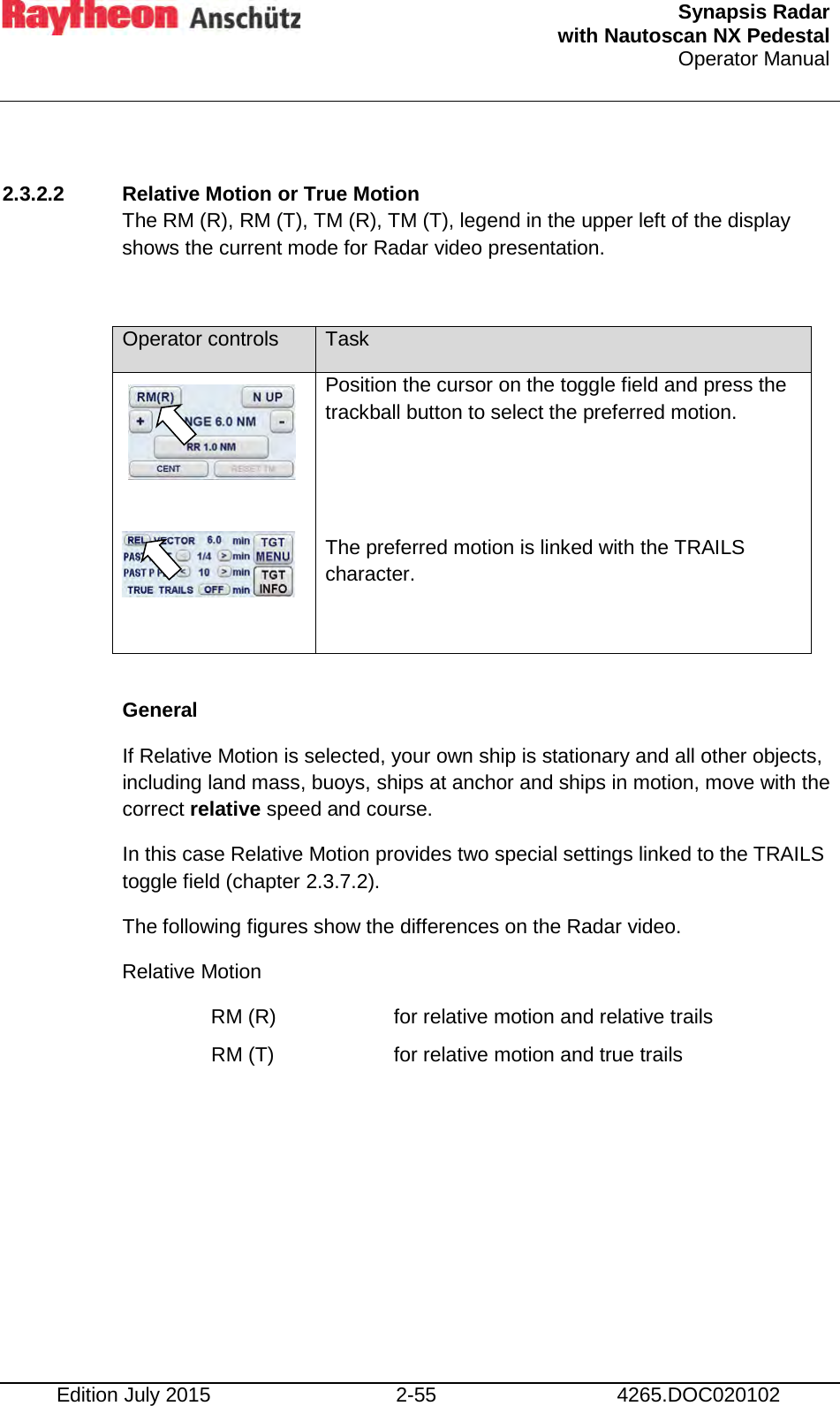  Synapsis Radar  with Nautoscan NX Pedestal Operator Manual    Edition July 2015 2-55 4265.DOC020102  2.3.2.2 Relative Motion or True Motion The RM (R), RM (T), TM (R), TM (T), legend in the upper left of the display  shows the current mode for Radar video presentation.  Operator controls Task     Position the cursor on the toggle field and press the trackball button to select the preferred motion.   The preferred motion is linked with the TRAILS character.   General If Relative Motion is selected, your own ship is stationary and all other objects, including land mass, buoys, ships at anchor and ships in motion, move with the correct relative speed and course. In this case Relative Motion provides two special settings linked to the TRAILS toggle field (chapter 2.3.7.2). The following figures show the differences on the Radar video. Relative Motion RM (R)    for relative motion and relative trails RM (T)    for relative motion and true trails     