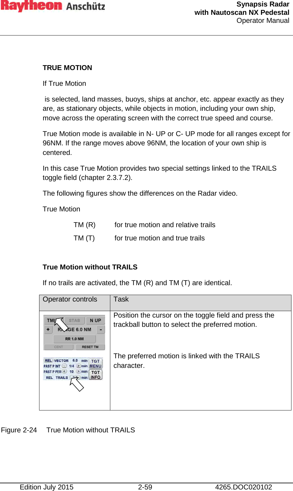  Synapsis Radar  with Nautoscan NX Pedestal Operator Manual    Edition July 2015 2-59 4265.DOC020102  TRUE MOTION If True Motion  is selected, land masses, buoys, ships at anchor, etc. appear exactly as they are, as stationary objects, while objects in motion, including your own ship, move across the operating screen with the correct true speed and course. True Motion mode is available in N- UP or C- UP mode for all ranges except for 96NM. If the range moves above 96NM, the location of your own ship is centered. In this case True Motion provides two special settings linked to the TRAILS toggle field (chapter 2.3.7.2). The following figures show the differences on the Radar video. True Motion TM (R)  for true motion and relative trails TM (T) for true motion and true trails  True Motion without TRAILS If no trails are activated, the TM (R) and TM (T) are identical. Operator controls Task    Position the cursor on the toggle field and press the trackball button to select the preferred motion.  The preferred motion is linked with the TRAILS character.  Figure 2-24 True Motion without TRAILS    