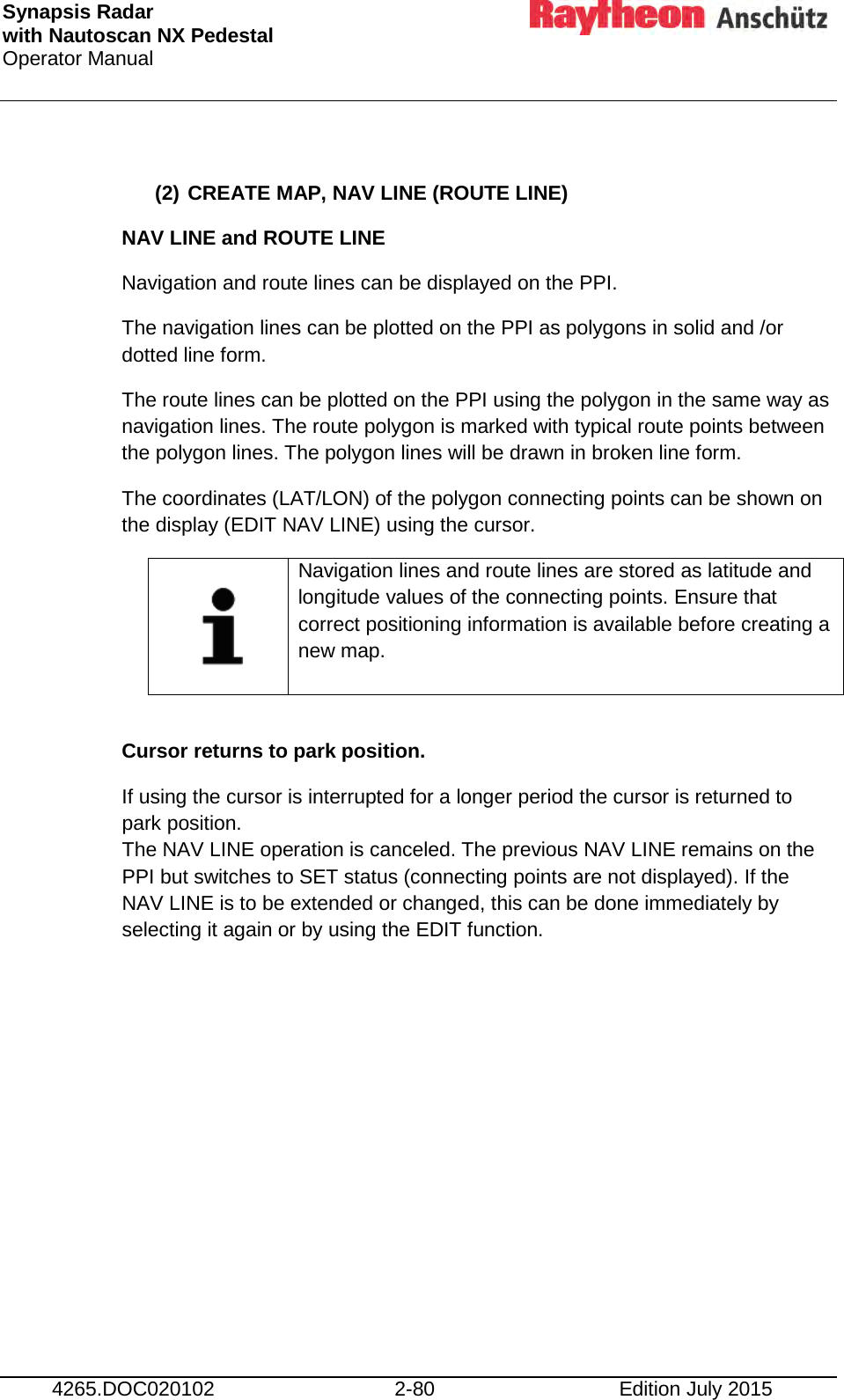 Synapsis Radar  with Nautoscan NX Pedestal Operator Manual     4265.DOC020102 2-80 Edition July 2015  (2) CREATE MAP, NAV LINE (ROUTE LINE) NAV LINE and ROUTE LINE  Navigation and route lines can be displayed on the PPI. The navigation lines can be plotted on the PPI as polygons in solid and /or dotted line form.  The route lines can be plotted on the PPI using the polygon in the same way as navigation lines. The route polygon is marked with typical route points between the polygon lines. The polygon lines will be drawn in broken line form. The coordinates (LAT/LON) of the polygon connecting points can be shown on the display (EDIT NAV LINE) using the cursor.     Navigation lines and route lines are stored as latitude and longitude values of the connecting points. Ensure that correct positioning information is available before creating a new map.  Cursor returns to park position. If using the cursor is interrupted for a longer period the cursor is returned to park position. The NAV LINE operation is canceled. The previous NAV LINE remains on the PPI but switches to SET status (connecting points are not displayed). If the NAV LINE is to be extended or changed, this can be done immediately by selecting it again or by using the EDIT function.     