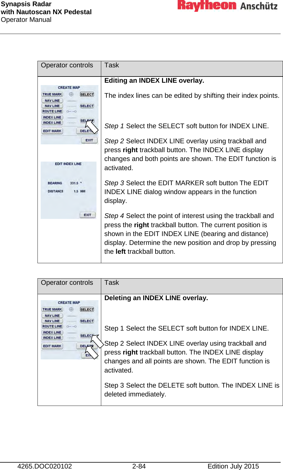 Synapsis Radar  with Nautoscan NX Pedestal Operator Manual     4265.DOC020102 2-84 Edition July 2015  Operator controls Task    Editing an INDEX LINE overlay. The index lines can be edited by shifting their index points.  Step 1 Select the SELECT soft button for INDEX LINE. Step 2 Select INDEX LINE overlay using trackball and press right trackball button. The INDEX LINE display changes and both points are shown. The EDIT function is activated. Step 3 Select the EDIT MARKER soft button The EDIT INDEX LINE dialog window appears in the function display. Step 4 Select the point of interest using the trackball and press the right trackball button. The current position is shown in the EDIT INDEX LINE (bearing and distance) display. Determine the new position and drop by pressing the left trackball button.  Operator controls Task   Deleting an INDEX LINE overlay.  Step 1 Select the SELECT soft button for INDEX LINE. Step 2 Select INDEX LINE overlay using trackball and press right trackball button. The INDEX LINE display changes and all points are shown. The EDIT function is activated. Step 3 Select the DELETE soft button. The INDEX LINE is deleted immediately.      