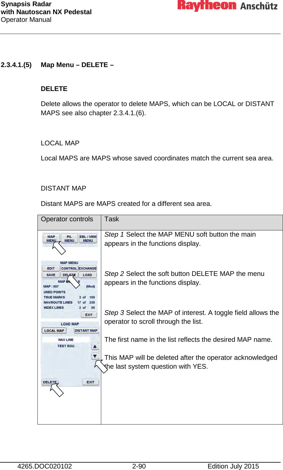 Synapsis Radar  with Nautoscan NX Pedestal Operator Manual     4265.DOC020102 2-90 Edition July 2015  2.3.4.1.(5) Map Menu – DELETE –  DELETE Delete allows the operator to delete MAPS, which can be LOCAL or DISTANT MAPS see also chapter 2.3.4.1.(6).   LOCAL MAP Local MAPS are MAPS whose saved coordinates match the current sea area.  DISTANT MAP Distant MAPS are MAPS created for a different sea area. Operator controls Task       Step 1 Select the MAP MENU soft button the main appears in the functions display.  Step 2 Select the soft button DELETE MAP the menu appears in the functions display.  Step 3 Select the MAP of interest. A toggle field allows the operator to scroll through the list.  The first name in the list reflects the desired MAP name.  This MAP will be deleted after the operator acknowledged the last system question with YES.       