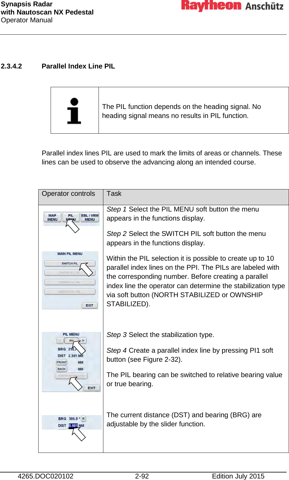 Synapsis Radar  with Nautoscan NX Pedestal Operator Manual     4265.DOC020102 2-92 Edition July 2015  2.3.4.2 Parallel Index Line PIL      The PIL function depends on the heading signal. No heading signal means no results in PIL function.  Parallel index lines PIL are used to mark the limits of areas or channels. These lines can be used to observe the advancing along an intended course.  Operator controls Task          Step 1 Select the PIL MENU soft button the menu appears in the functions display. Step 2 Select the SWITCH PIL soft button the menu appears in the functions display. Within the PIL selection it is possible to create up to 10 parallel index lines on the PPI. The PILs are labeled with the corresponding number. Before creating a parallel index line the operator can determine the stabilization type via soft button (NORTH STABILIZED or OWNSHIP STABILIZED).  Step 3 Select the stabilization type. Step 4 Create a parallel index line by pressing PI1 soft button (see Figure 2-32). The PIL bearing can be switched to relative bearing value or true bearing.   The current distance (DST) and bearing (BRG) are adjustable by the slider function.   