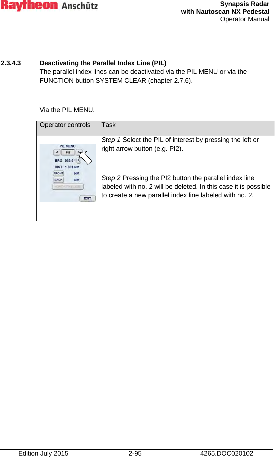  Synapsis Radar  with Nautoscan NX Pedestal Operator Manual    Edition July 2015 2-95 4265.DOC020102  2.3.4.3 Deactivating the Parallel Index Line (PIL) The parallel index lines can be deactivated via the PIL MENU or via the FUNCTION button SYSTEM CLEAR (chapter 2.7.6).  Via the PIL MENU. Operator controls Task   Step 1 Select the PIL of interest by pressing the left or right arrow button (e.g. PI2).  Step 2 Pressing the PI2 button the parallel index line labeled with no. 2 will be deleted. In this case it is possible to create a new parallel index line labeled with no. 2.      