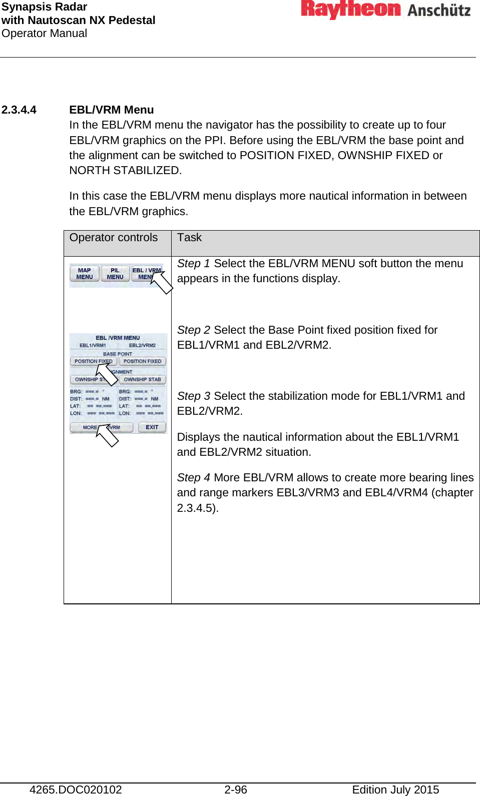 Synapsis Radar  with Nautoscan NX Pedestal Operator Manual     4265.DOC020102 2-96 Edition July 2015  2.3.4.4 EBL/VRM Menu In the EBL/VRM menu the navigator has the possibility to create up to four EBL/VRM graphics on the PPI. Before using the EBL/VRM the base point and the alignment can be switched to POSITION FIXED, OWNSHIP FIXED or NORTH STABILIZED.  In this case the EBL/VRM menu displays more nautical information in between the EBL/VRM graphics. Operator controls Task       Step 1 Select the EBL/VRM MENU soft button the menu appears in the functions display.  Step 2 Select the Base Point fixed position fixed for EBL1/VRM1 and EBL2/VRM2.  Step 3 Select the stabilization mode for EBL1/VRM1 and EBL2/VRM2. Displays the nautical information about the EBL1/VRM1 and EBL2/VRM2 situation. Step 4 More EBL/VRM allows to create more bearing lines and range markers EBL3/VRM3 and EBL4/VRM4 (chapter 2.3.4.5).        