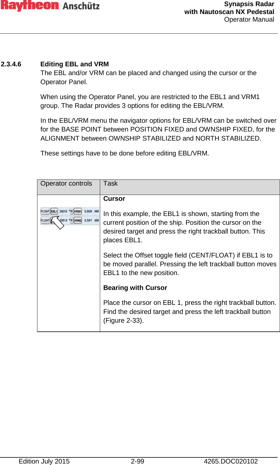  Synapsis Radar  with Nautoscan NX Pedestal Operator Manual    Edition July 2015 2-99 4265.DOC020102  2.3.4.6 Editing EBL and VRM The EBL and/or VRM can be placed and changed using the cursor or the Operator Panel. When using the Operator Panel, you are restricted to the EBL1 and VRM1 group. The Radar provides 3 options for editing the EBL/VRM. In the EBL/VRM menu the navigator options for EBL/VRM can be switched over for the BASE POINT between POSITION FIXED and OWNSHIP FIXED, for the ALIGNMENT between OWNSHIP STABILIZED and NORTH STABILIZED.  These settings have to be done before editing EBL/VRM.  Operator controls Task      Cursor In this example, the EBL1 is shown, starting from the current position of the ship. Position the cursor on the desired target and press the right trackball button. This places EBL1.  Select the Offset toggle field (CENT/FLOAT) if EBL1 is to be moved parallel. Pressing the left trackball button moves EBL1 to the new position. Bearing with Cursor Place the cursor on EBL 1, press the right trackball button. Find the desired target and press the left trackball button (Figure 2-33). 