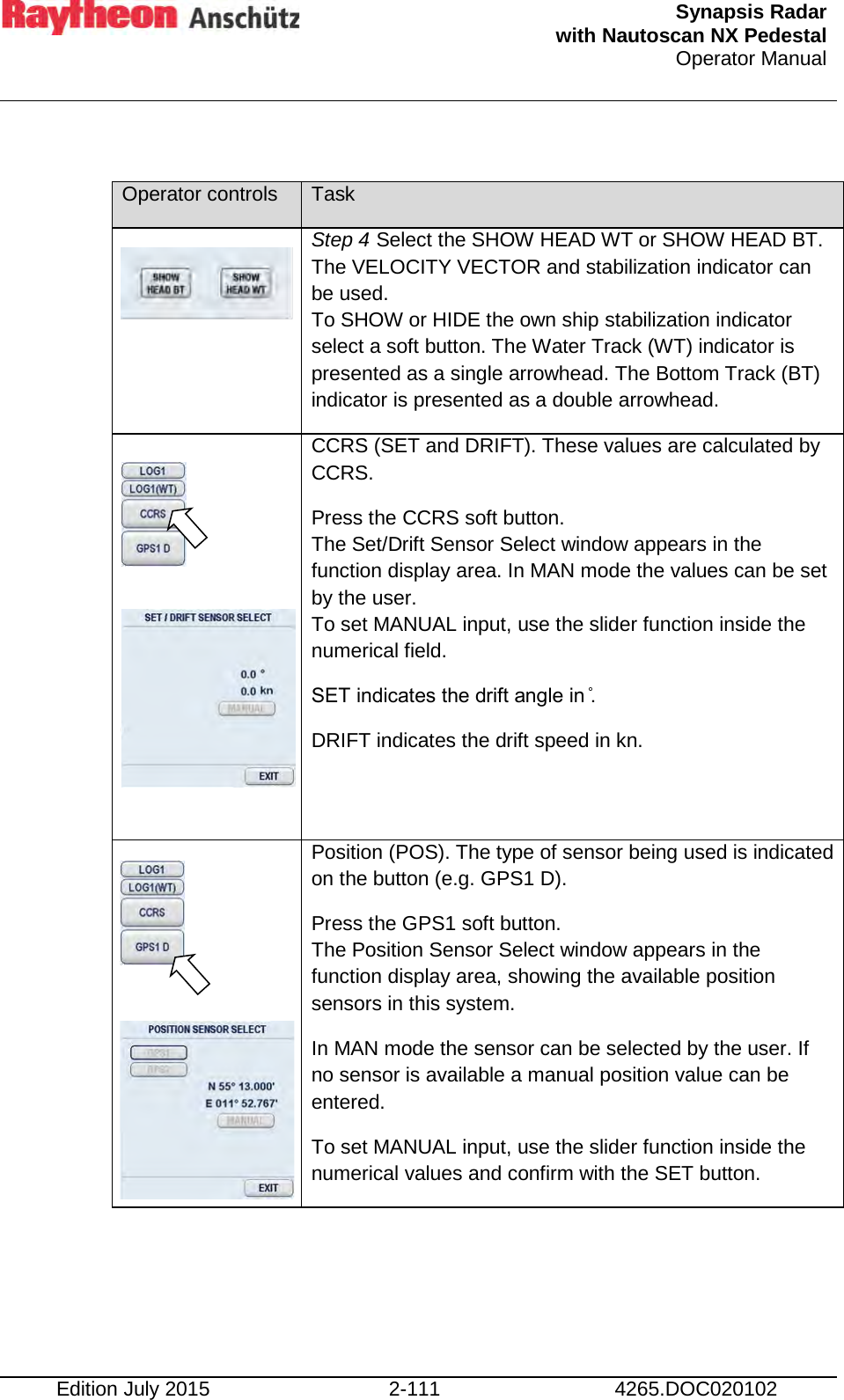  Synapsis Radar  with Nautoscan NX Pedestal Operator Manual    Edition July 2015 2-111 4265.DOC020102  Operator controls Task  Step 4 Select the SHOW HEAD WT or SHOW HEAD BT. The VELOCITY VECTOR and stabilization indicator can be used. To SHOW or HIDE the own ship stabilization indicator select a soft button. The Water Track (WT) indicator is presented as a single arrowhead. The Bottom Track (BT) indicator is presented as a double arrowhead.          CCRS (SET and DRIFT). These values are calculated by CCRS. Press the CCRS soft button. The Set/Drift Sensor Select window appears in the function display area. In MAN mode the values can be set by the user. To set MANUAL input, use the slider function inside the numerical field. SET indicates the drift angle in ̊. DRIFT indicates the drift speed in kn.       Position (POS). The type of sensor being used is indicated on the button (e.g. GPS1 D). Press the GPS1 soft button. The Position Sensor Select window appears in the function display area, showing the available position sensors in this system. In MAN mode the sensor can be selected by the user. If no sensor is available a manual position value can be entered. To set MANUAL input, use the slider function inside the numerical values and confirm with the SET button.     