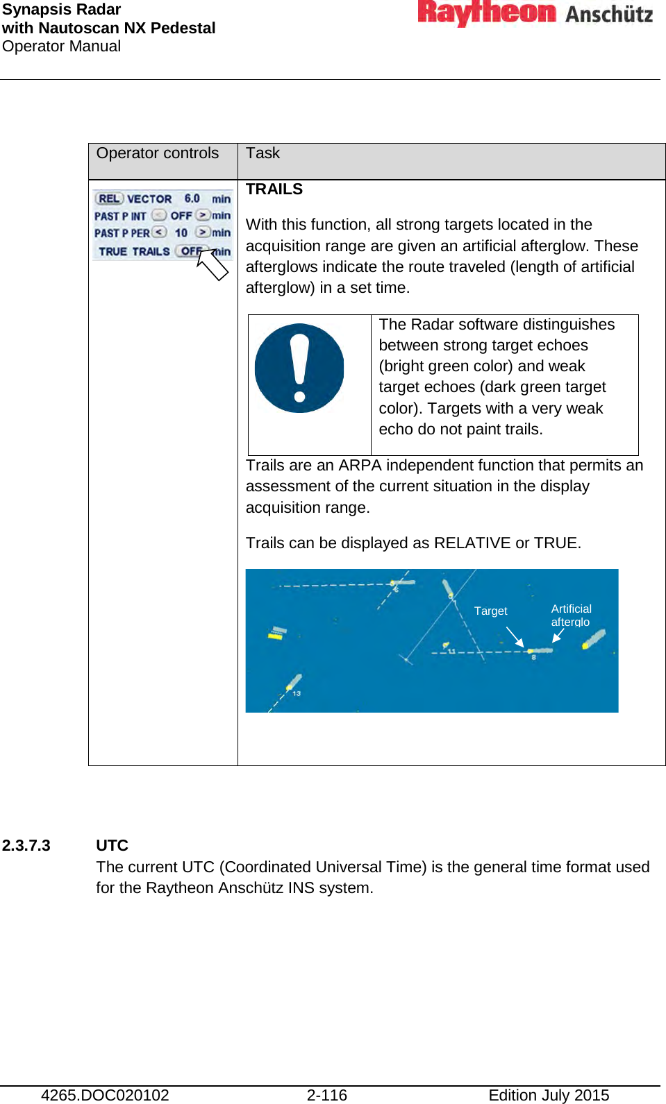 Synapsis Radar  with Nautoscan NX Pedestal Operator Manual     4265.DOC020102 2-116 Edition July 2015  Operator controls Task   TRAILS With this function, all strong targets located in the acquisition range are given an artificial afterglow. These afterglows indicate the route traveled (length of artificial afterglow) in a set time.    The Radar software distinguishes between strong target echoes (bright green color) and weak target echoes (dark green target color). Targets with a very weak echo do not paint trails. Trails are an ARPA independent function that permits an assessment of the current situation in the display acquisition range. Trails can be displayed as RELATIVE or TRUE.      2.3.7.3 UTC The current UTC (Coordinated Universal Time) is the general time format used for the Raytheon Anschütz INS system.     Target Artificial afterglo 