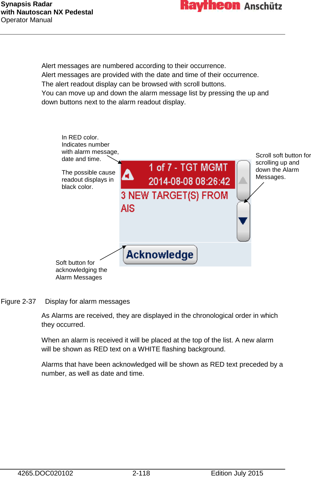 Synapsis Radar  with Nautoscan NX Pedestal Operator Manual     4265.DOC020102 2-118 Edition July 2015  Alert messages are numbered according to their occurrence. Alert messages are provided with the date and time of their occurrence. The alert readout display can be browsed with scroll buttons. You can move up and down the alarm message list by pressing the up and down buttons next to the alarm readout display.             Figure 2-37 Display for alarm messages As Alarms are received, they are displayed in the chronological order in which they occurred.  When an alarm is received it will be placed at the top of the list. A new alarm will be shown as RED text on a WHITE flashing background. Alarms that have been acknowledged will be shown as RED text preceded by a number, as well as date and time.     In RED color. Indicates number with alarm message, date and time. The possible cause readout displays in black color. Soft button for acknowledging the Alarm Messages Scroll soft button for scrolling up and down the Alarm Messages. 