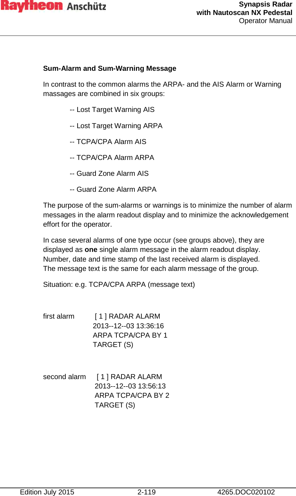  Synapsis Radar  with Nautoscan NX Pedestal Operator Manual    Edition July 2015 2-119 4265.DOC020102  Sum-Alarm and Sum-Warning Message In contrast to the common alarms the ARPA- and the AIS Alarm or Warning massages are combined in six groups: -- Lost Target Warning AIS -- Lost Target Warning ARPA -- TCPA/CPA Alarm AIS -- TCPA/CPA Alarm ARPA -- Guard Zone Alarm AIS -- Guard Zone Alarm ARPA The purpose of the sum-alarms or warnings is to minimize the number of alarm messages in the alarm readout display and to minimize the acknowledgement effort for the operator. In case several alarms of one type occur (see groups above), they are displayed as one single alarm message in the alarm readout display. Number, date and time stamp of the last received alarm is displayed.  The message text is the same for each alarm message of the group. Situation: e.g. TCPA/CPA ARPA (message text)  first alarm   [ 1 ] RADAR ALARM 2013--12--03 13:36:16 ARPA TCPA/CPA BY 1 TARGET (S)  second alarm   [ 1 ] RADAR ALARM 2013--12--03 13:56:13 ARPA TCPA/CPA BY 2 TARGET (S)     