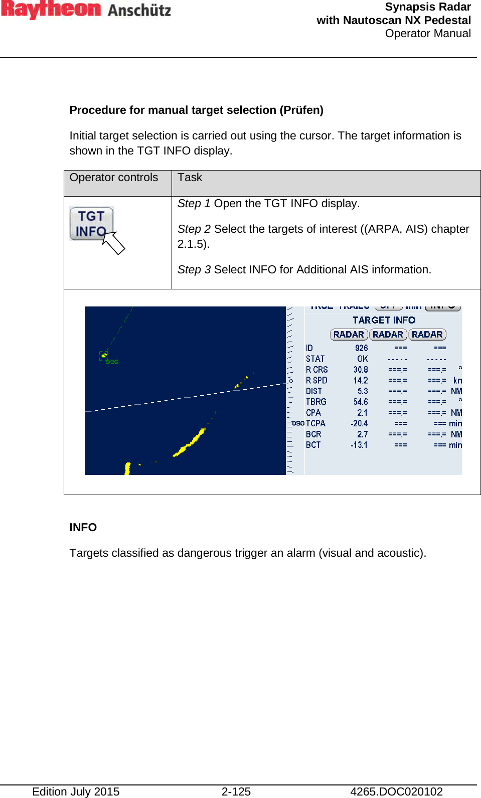  Synapsis Radar  with Nautoscan NX Pedestal Operator Manual    Edition July 2015 2-125 4265.DOC020102  Procedure for manual target selection (Prüfen) Initial target selection is carried out using the cursor. The target information is shown in the TGT INFO display. Operator controls Task  Step 1 Open the TGT INFO display. Step 2 Select the targets of interest ((ARPA, AIS) chapter 2.1.5). Step 3 Select INFO for Additional AIS information.          INFO Targets classified as dangerous trigger an alarm (visual and acoustic).          