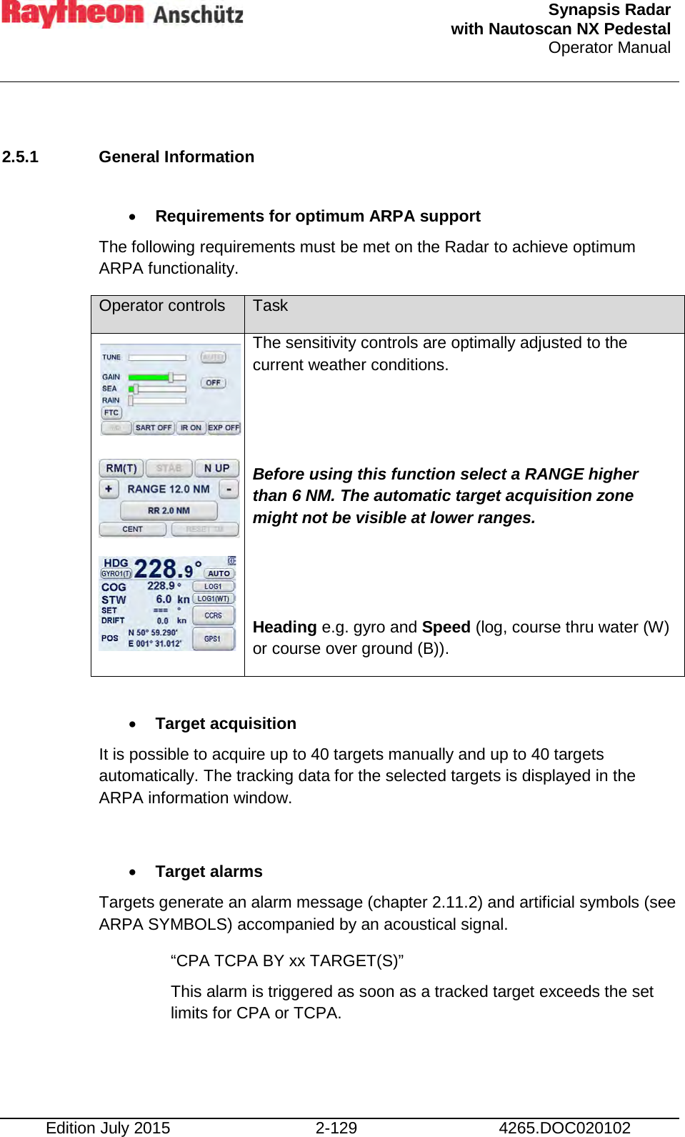  Synapsis Radar  with Nautoscan NX Pedestal Operator Manual    Edition July 2015 2-129 4265.DOC020102  2.5.1 General Information  • Requirements for optimum ARPA support The following requirements must be met on the Radar to achieve optimum ARPA functionality.  Operator controls Task        The sensitivity controls are optimally adjusted to the current weather conditions.   Before using this function select a RANGE higher than 6 NM. The automatic target acquisition zone might not be visible at lower ranges.   Heading e.g. gyro and Speed (log, course thru water (W) or course over ground (B)).  • Target acquisition  It is possible to acquire up to 40 targets manually and up to 40 targets automatically. The tracking data for the selected targets is displayed in the ARPA information window.  • Target alarms Targets generate an alarm message (chapter 2.11.2) and artificial symbols (see ARPA SYMBOLS) accompanied by an acoustical signal. “CPA TCPA BY xx TARGET(S)” This alarm is triggered as soon as a tracked target exceeds the set limits for CPA or TCPA.    