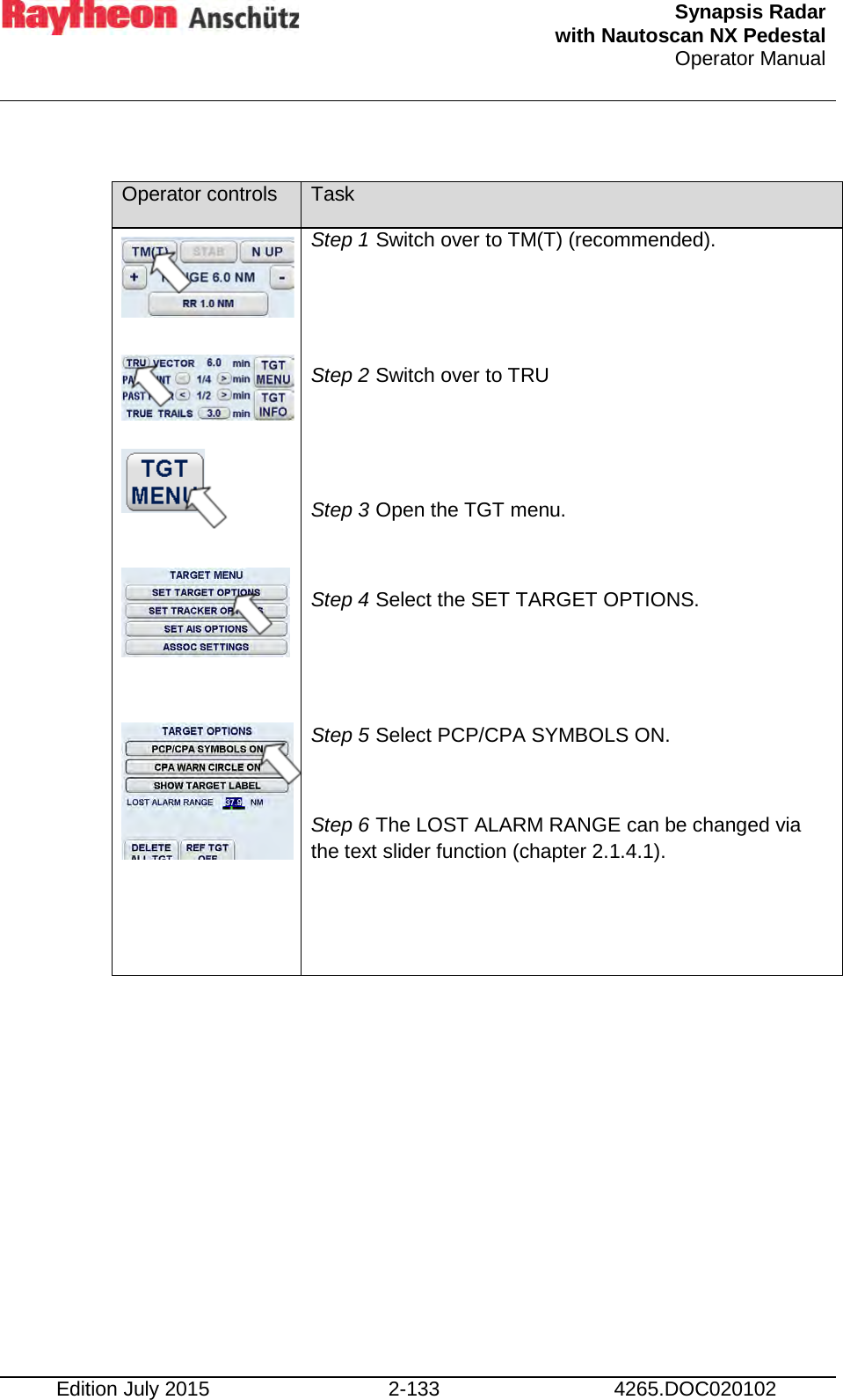  Synapsis Radar  with Nautoscan NX Pedestal Operator Manual    Edition July 2015 2-133 4265.DOC020102  Operator controls Task                 Step 1 Switch over to TM(T) (recommended).   Step 2 Switch over to TRU    Step 3 Open the TGT menu.  Step 4 Select the SET TARGET OPTIONS.   Step 5 Select PCP/CPA SYMBOLS ON.  Step 6 The LOST ALARM RANGE can be changed via the text slider function (chapter 2.1.4.1).   